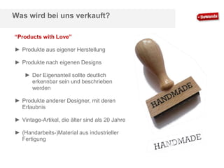 Was wird bei uns verkauft?
“Products with Love”

► Produkte aus eigener Herstellung
► Produkte nach eigenen Designs
► Der Eigenanteil sollte deutlich
erkennbar sein und beschrieben
werden
► Produkte anderer Designer, mit deren
Erlaubnis
► Vintage-Artikel, die älter sind als 20 Jahre
► (Handarbeits-)Material aus industrieller
Fertigung

 