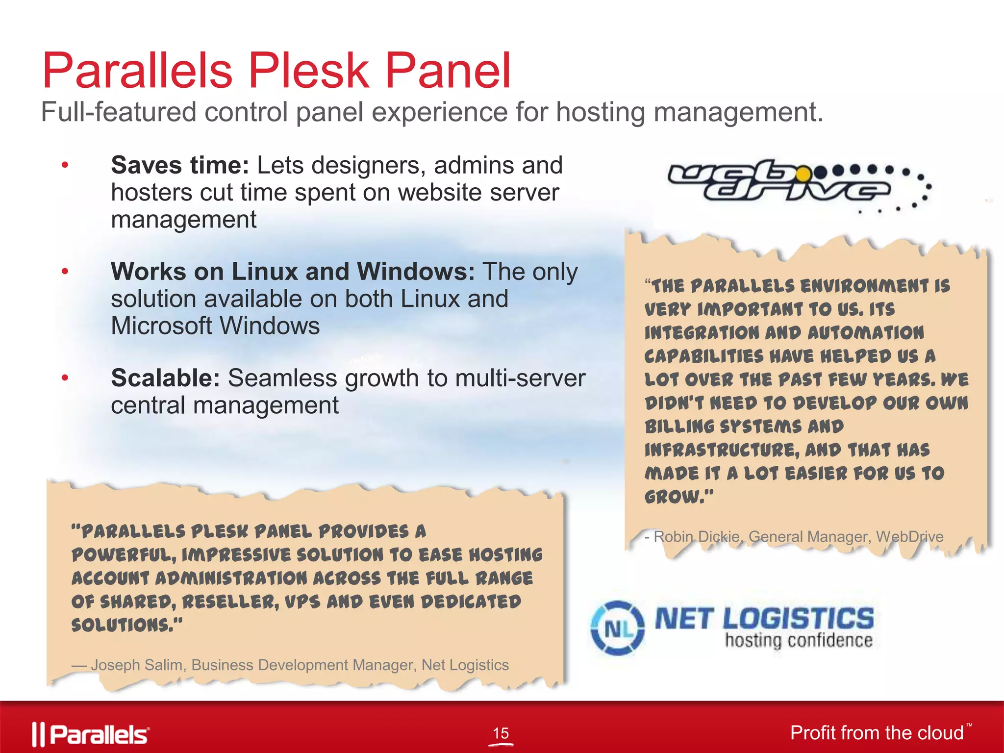 Parallels Plesk Panel
Full-featured control panel experience for hosting management.
•

Saves time: Lets designers, admins and
hosters cut time spent on website server
management

•

Works on Linux and Windows: The only
solution available on both Linux and
Microsoft Windows

•

Scalable: Seamless growth to multi-server
central management

“Parallels Plesk Panel provides a
powerful, impressive solution to ease hosting
account administration across the full range
of shared, reseller, VPS and even dedicated
solutions.”

―The Parallels environment is
very important to us. Its
integration and automation
capabilities have helped us a
lot over the past few years. We
didn’t need to develop our own
billing systems and
infrastructure, and that has
made it a lot easier for us to
grow.”
- Robin Dickie, General Manager, WebDrive

— Joseph Salim, Business Development Manager, Net Logistics

15

Profit from the cloud

TM

 