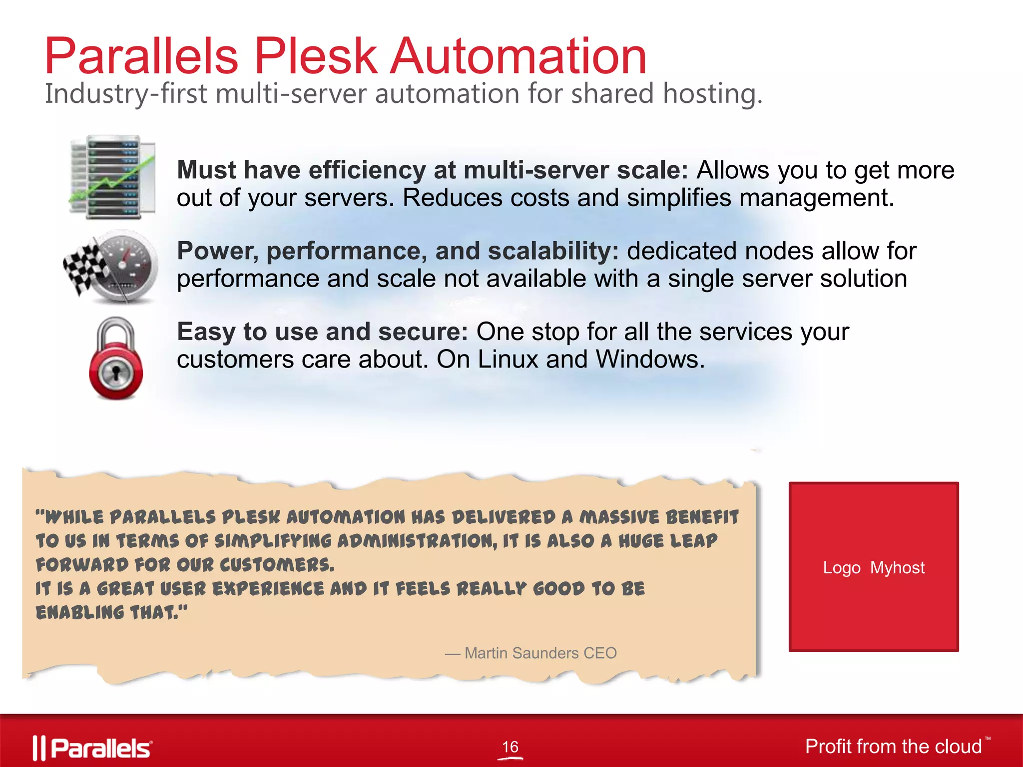 Parallels Plesk Automation

Industry-first multi-server automation for shared hosting.
•

Must have efficiency at multi-server scale: Allows you to get more
out of your servers. Reduces costs and simplifies management.

•

Power, performance, and scalability: dedicated nodes allow for
performance and scale not available with a single server solution

•

Easy to use and secure: One stop for all the services your
customers care about. On Linux and Windows.

“While Parallels Plesk Automation has delivered a massive benefit
to us in terms of simplifying administration, it is also a huge leap
forward for our customers.
It is a great user experience and it feels really good to be
enabling that.”

Logo Myhost

— Martin Saunders CEO

16

Profit from the cloud

TM

 