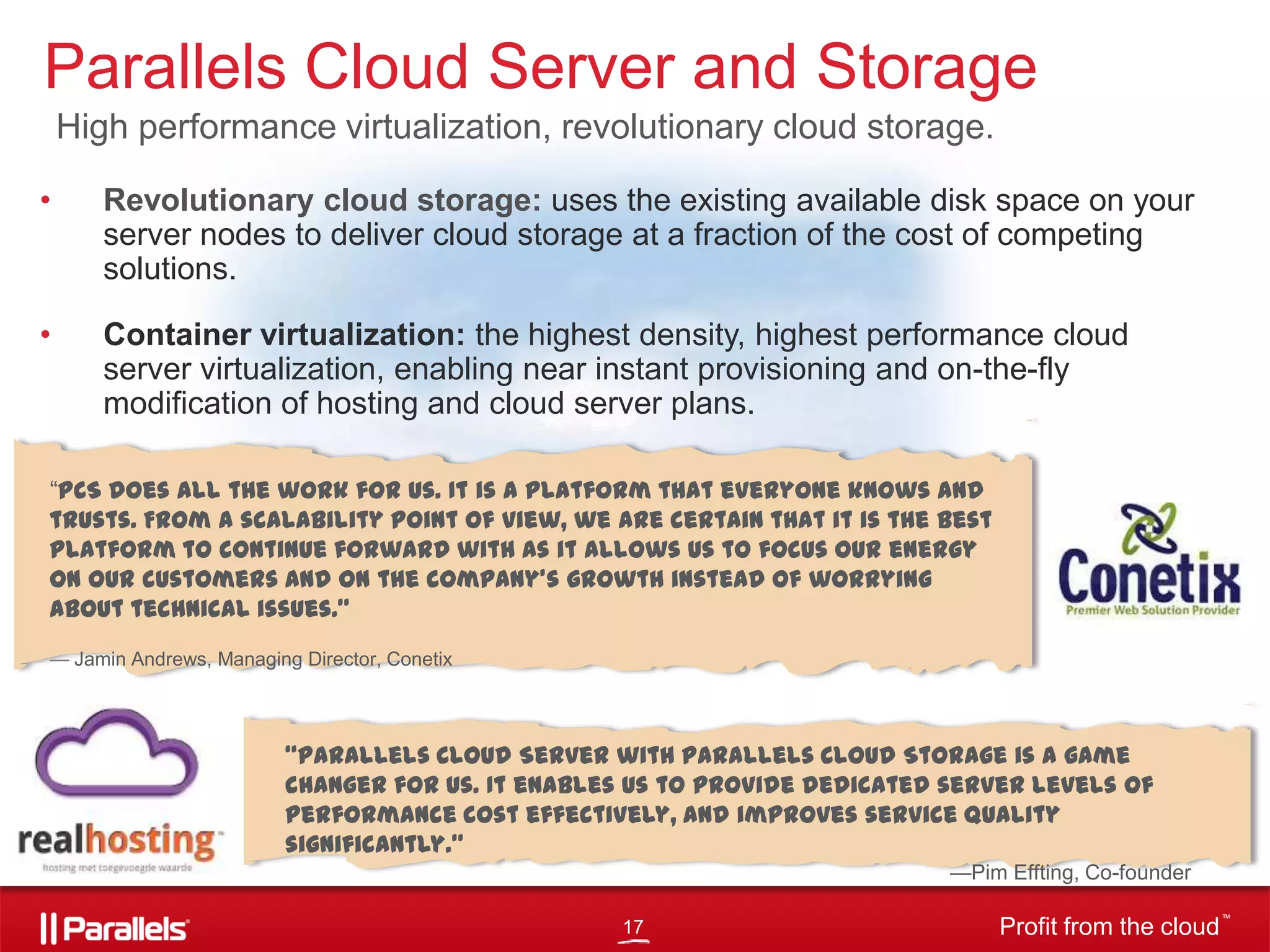Parallels Cloud Server and Storage
High performance virtualization, revolutionary cloud storage.
•

Revolutionary cloud storage: uses the existing available disk space on your
server nodes to deliver cloud storage at a fraction of the cost of competing
solutions.

•

Container virtualization: the highest density, highest performance cloud
server virtualization, enabling near instant provisioning and on-the-fly
modification of hosting and cloud server plans.

―PCS does all the work for us. It is a platform that everyone knows and
trusts. From a scalability point of view, we are certain that it is the best
platform to continue forward with as it allows us to focus our energy
on our customers and on the company’s growth instead of worrying
about technical issues.”
— Jamin Andrews, Managing Director, Conetix

“Parallels Cloud Server with Parallels Cloud Storage is a game
changer for us. It enables us to provide dedicated server levels of
performance cost effectively, and improves service quality
significantly.”
—Pim Effting, Co-founder
17

Profit from the cloud

TM

 