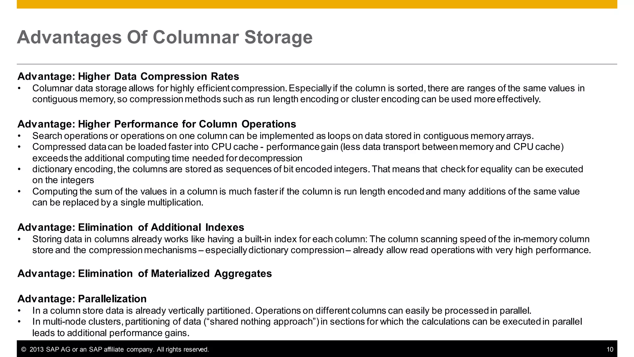 Advantages Of Columnar Storage
Advantage: Higher Data Compression Rates
•

Columnar data storage allows for highly efficient compression. Especially if the column is sorted, there are ranges of the same values in
contiguous memory, so compression methods such as run length encoding or cluster encoding can be used more effectively.

Advantage: Higher Performance for Column Operations
•
•

•
•

Search operations or operations on one column can be implemented as loops on data stored in contiguous memory arrays.
Compressed data can be loaded faster into CPU cache - performance gain (less data transport between memory and CPU cache)
exceeds the additional computing time needed for decompression
dictionary encoding, the columns are stored as sequences of bit encoded integers. That means that check for equality can be executed
on the integers
Computing the sum of the values in a column is much faster if the column is run length encoded and many additions of the same value
can be replaced by a single multiplication.

Advantage: Elimination of Additional Indexes
•

Storing data in columns already works like having a built-in index for each column: The column scanning speed of the in-memory column
store and the compression mechanisms – especially dictionary compression – already allow read operations with very high performance.

Advantage: Elimination of Materialized Aggregates
Advantage: Parallelization
•
•

In a column store data is already vertically partitioned. Operations on different columns can easily be processed in parallel.
In multi-node clusters, partitioning of data (“shared nothing approach”) in sections for which the calculations can be executed in parallel
leads to additional performance gains.
© 2013 SAP AG or an SAP affiliate company. All rights reserved.

10

 