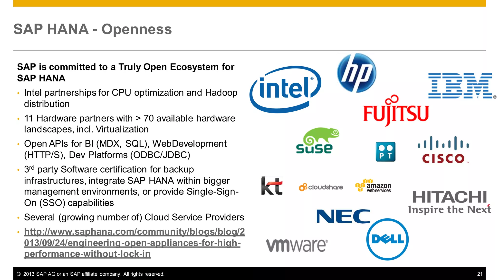 SAP HANA - Openness
SAP is committed to a Truly Open Ecosystem for
SAP HANA
•

Intel partnerships for CPU optimization and Hadoop
distribution

•

11 Hardware partners with > 70 available hardware
landscapes, incl. Virtualization

•

Open APIs for BI (MDX, SQL), WebDevelopment
(HTTP/S), Dev Platforms (ODBC/JDBC)

•

3rd party Software certification for backup
infrastructures, integrate SAP HANA within bigger
management environments, or provide Single-SignOn (SSO) capabilities

•

Several (growing number of) Cloud Service Providers

•

http://www.saphana.com/community/blogs/blog/2
013/09/24/engineering-open-appliances-for-highperformance-without-lock-in

© 2013 SAP AG or an SAP affiliate company. All rights reserved.

21

 