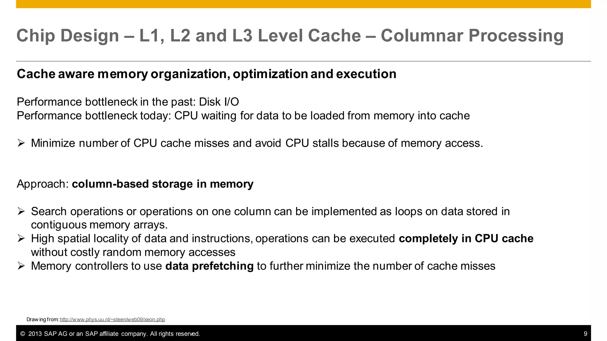 Chip Design – L1, L2 and L3 Level Cache – Columnar Processing
Cache aware memory organization, optimization and execution
Performance bottleneck in the past: Disk I/O
Performance bottleneck today: CPU waiting for data to be loaded from memory into cache
 Minimize number of CPU cache misses and avoid CPU stalls because of memory access.

Approach: column-based storage in memory
 Search operations or operations on one column can be implemented as loops on data stored in
contiguous memory arrays.
 High spatial locality of data and instructions, operations can be executed completely in CPU cache
without costly random memory accesses
 Memory controllers to use data prefetching to further minimize the number of cache misses

Draw ing from: http://www.phys.uu.nl/~steen/web09/xeon.php

© 2013 SAP AG or an SAP affiliate company. All rights reserved.

9

 