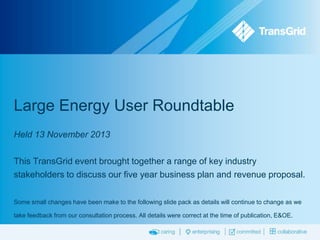 Large Energy User Roundtable
Held 13 November 2013
This TransGrid event brought together a range of key industry
stakeholders to discuss our five year business plan and revenue proposal.
Some small changes have been make to the following slide pack as details will continue to change as we
take feedback from our consultation process. All details were correct at the time of publication, E&OE.

 