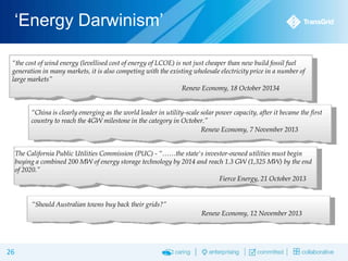 ‘Energy Darwinism’
“the cost of wind energy (levellised cost of energy of LCOE) is not just cheaper than new build fossil fuel
generation in many markets, it is also competing with the existing wholesale electricity price in a number of
large markets”
Renew Economy, 18 October 20134
“China is clearly emerging as the world leader in utility-scale solar power capacity, after it became the first
country to reach the 4GW milestone in the category in October.”
Renew Economy, 7 November 2013
The California Public Utilities Commission (PUC) - “……the state's investor-owned utilities must begin
buying a combined 200 MW of energy storage technology by 2014 and reach 1.3 GW (1,325 MW) by the end
of 2020.”
Fierce Energy, 21 October 2013

“Should Australian towns buy back their grids?”

Renew Economy, 12 November 2013

26

 