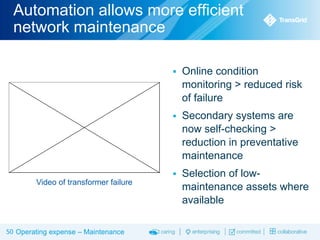 Automation allows more efficient
network maintenance




50 Operating expense – Maintenance

Secondary systems are
now self-checking >
reduction in preventative
maintenance


Video of transformer failure

Online condition
monitoring > reduced risk
of failure

Selection of lowmaintenance assets where
available

 