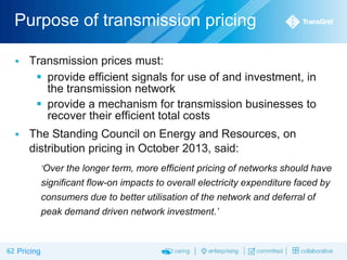 Purpose of transmission pricing


Transmission prices must:
 provide efficient signals for use of and investment, in
the transmission network
 provide a mechanism for transmission businesses to
recover their efficient total costs



The Standing Council on Energy and Resources, on
distribution pricing in October 2013, said:
‘Over the longer term, more efficient pricing of networks should have

significant flow-on impacts to overall electricity expenditure faced by
consumers due to better utilisation of the network and deferral of
peak demand driven network investment.’

62 Pricing

 