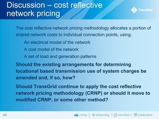 Discussion – cost reflective
network pricing


The cost reflective network pricing methodology allocates a portion of
shared network costs to individual connection points, using:


An electrical model of the network



A cost model of the network



A set of load and generation patterns





64

Should the existing arrangements for determining
locational based transmission use of system charges be
amended and, if so, how?
Should TransGrid continue to apply the cost reflective
network pricing methodology (CRNP) or should it move to
modified CRNP, or some other method?

 