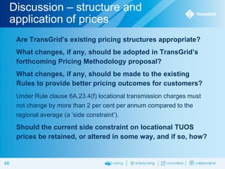 Discussion – structure and
application of prices


Are TransGrid’s existing pricing structures appropriate?



What changes, if any, should be adopted in TransGrid’s
forthcoming Pricing Methodology proposal?



What changes, if any, should be made to the existing
Rules to provide better pricing outcomes for customers?



Under Rule clause 6A.23.4(f) locational transmission charges must
not change by more than 2 per cent per annum compared to the
regional average (a ‘side constraint’).



Should the current side constraint on locational TUOS
prices be retained, or altered in some way, and if so, how?

66

 