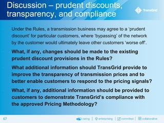 Discussion – prudent discounts,
transparency, and compliance


Under the Rules, a transmission business may agree to a ‘prudent
discount’ for particular customers, where ‘bypassing’ of the network
by the customer would ultimately leave other customers ‘worse off’.



What, if any, changes should be made to the existing
prudent discount provisions in the Rules?



What additional information should TransGrid provide to
improve the transparency of transmission prices and to
better enable customers to respond to the pricing signals?



What, if any, additional information should be provided to
customers to demonstrate TransGrid’s compliance with
the approved Pricing Methodology?

67

 