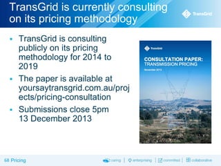 TransGrid is currently consulting
on its pricing methodology


TransGrid is consulting
publicly on its pricing
methodology for 2014 to
2019
 The paper is available at
yoursaytransgrid.com.au/proj
ects/pricing-consultation
 Submissions close 5pm
13 December 2013

68 Pricing

 