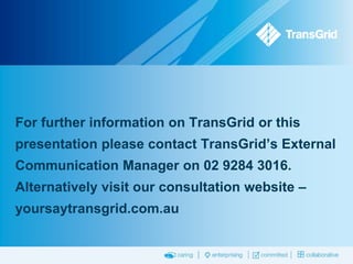For further information on TransGrid or this
presentation please contact TransGrid’s External
Communication Manager on 02 9284 3016.
Alternatively visit our consultation website –
yoursaytransgrid.com.au

 