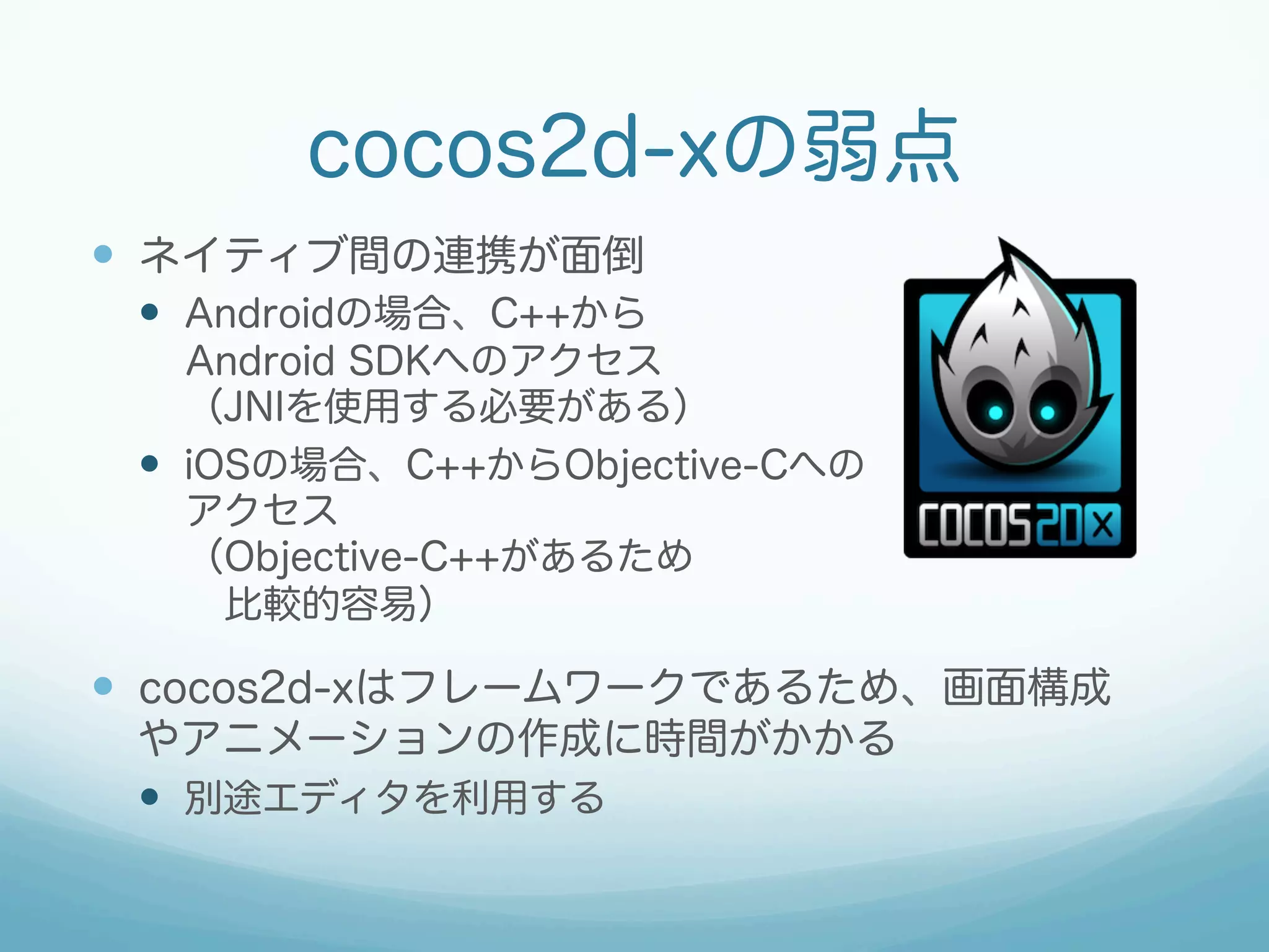 cocos2d-xの弱点
—  ネイティブ間の連携が面倒
—  Androidの場合、C++から
Android SDKへのアクセス
（JNIを使用する必要がある）
—  iOSの場合、C++からObjective-Cへの
アクセス
（Objective-C++があるため
 比較的容易）

—  cocos2d-xはフレームワークであるため、画面構成
やアニメーションの作成に時間がかかる
—  別途エディタを利用する

 