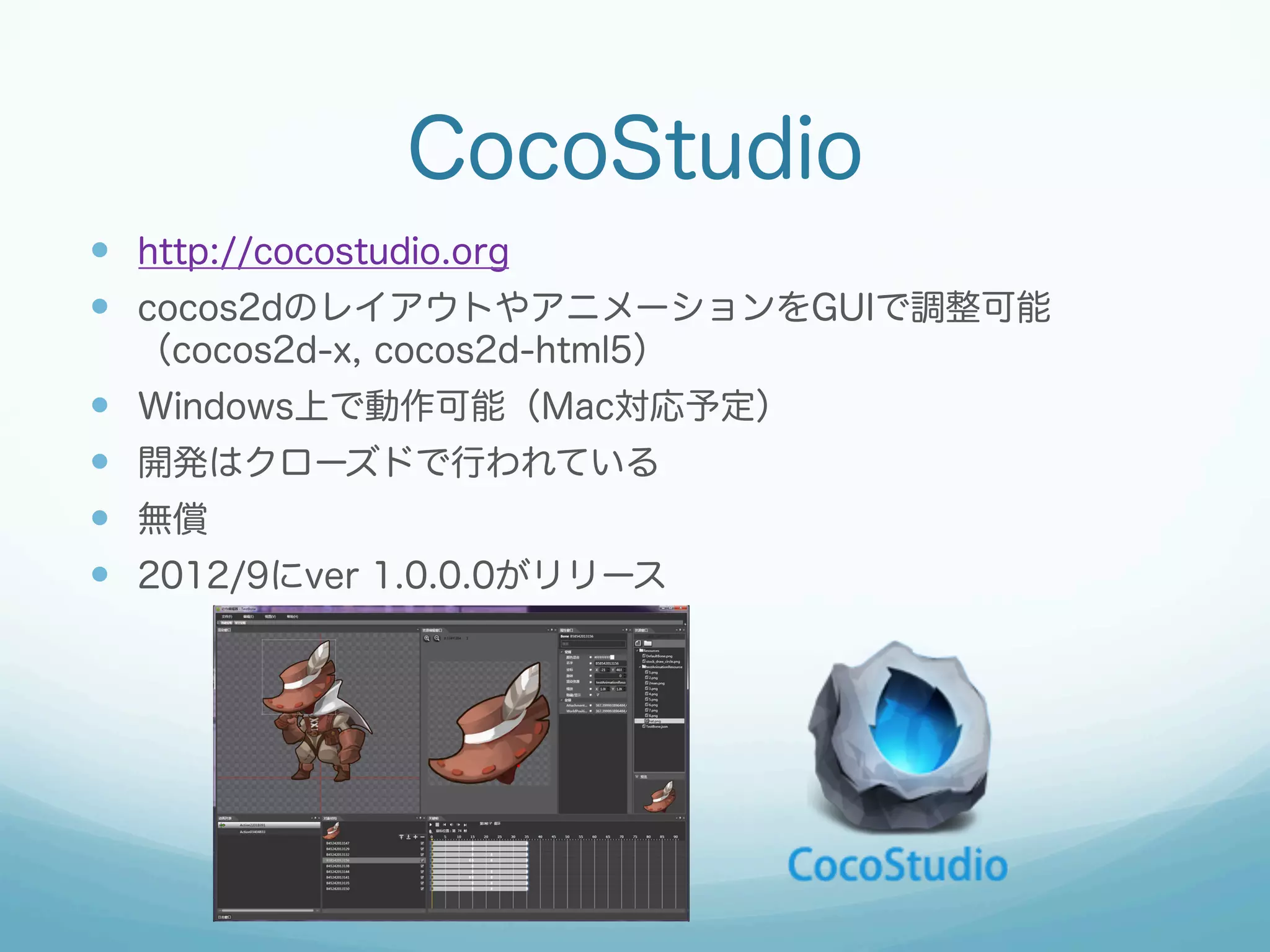 CocoStudio
—  http://cocostudio.org
—  cocos2dのレイアウトやアニメーションをGUIで調整可能
（cocos2d-x, cocos2d-html5）

— 
— 
— 
— 

Windows上で動作可能（Mac対応予定）
開発はクローズドで行われている
無償
2012/9にver 1.0.0.0がリリース

 