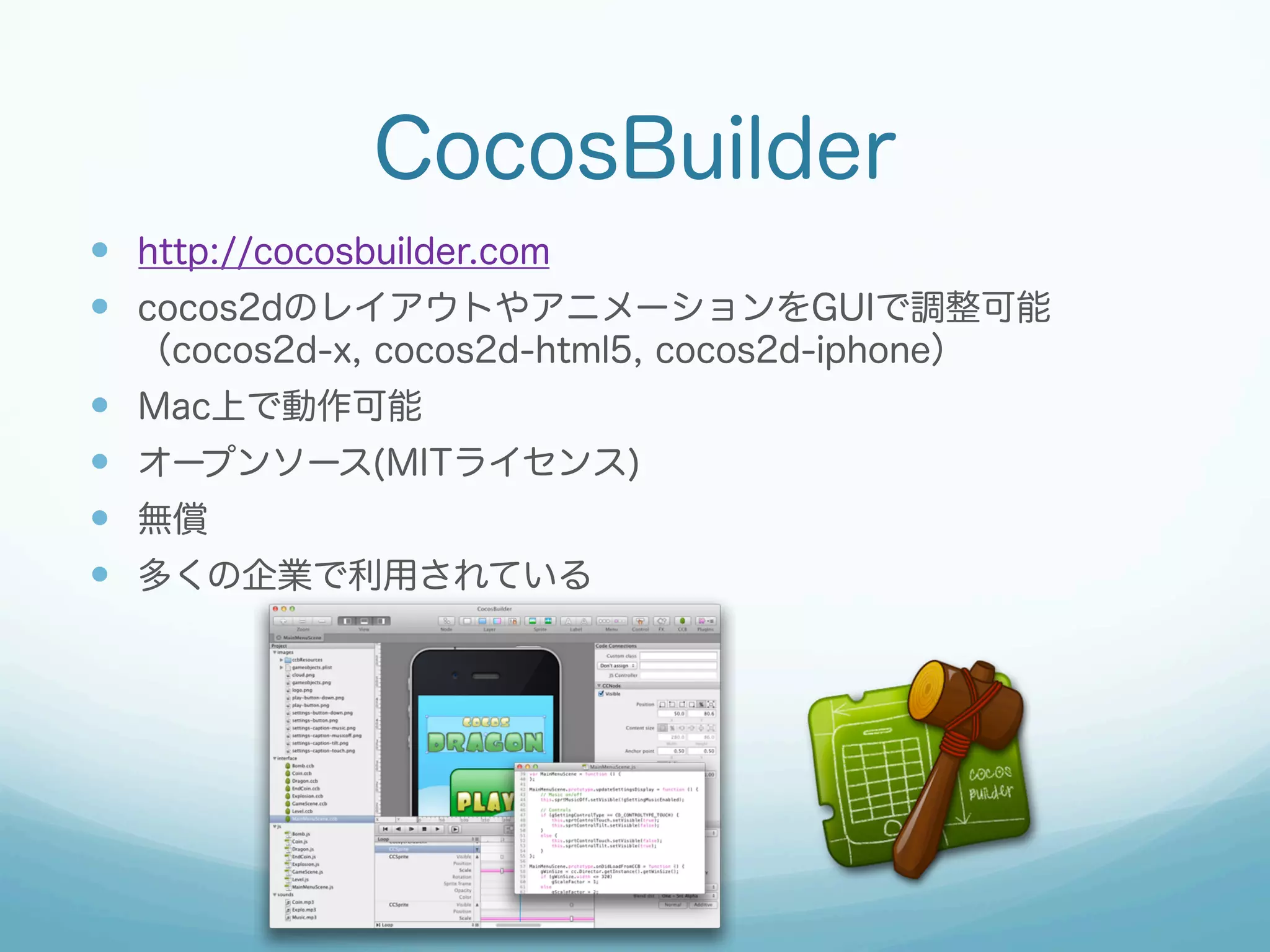CocosBuilder
—  http://cocosbuilder.com
—  cocos2dのレイアウトやアニメーションをGUIで調整可能
（cocos2d-x, cocos2d-html5, cocos2d-iphone）

— 
— 
— 
— 

Mac上で動作可能
オープンソース(MITライセンス)
無償
多くの企業で利用されている

 