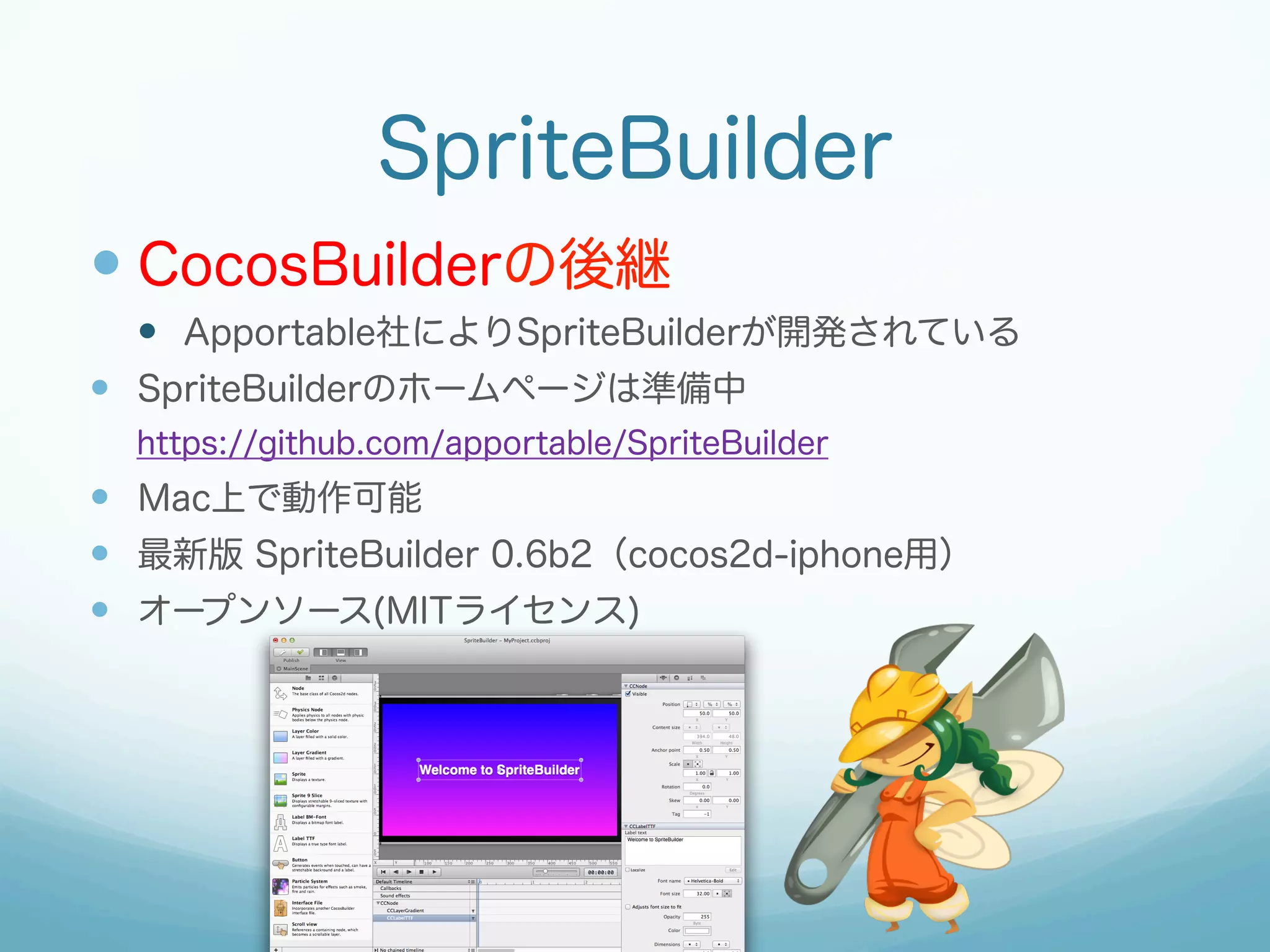 SpriteBuilder
—  CocosBuilderの後継
—  Apportable社によりSpriteBuilderが開発されている
—  SpriteBuilderのホームページは準備中
https://github.com/apportable/SpriteBuilder

—  Mac上で動作可能
—  最新版 SpriteBuilder 0.6b2（cocos2d-iphone用）
—  オープンソース(MITライセンス)

 