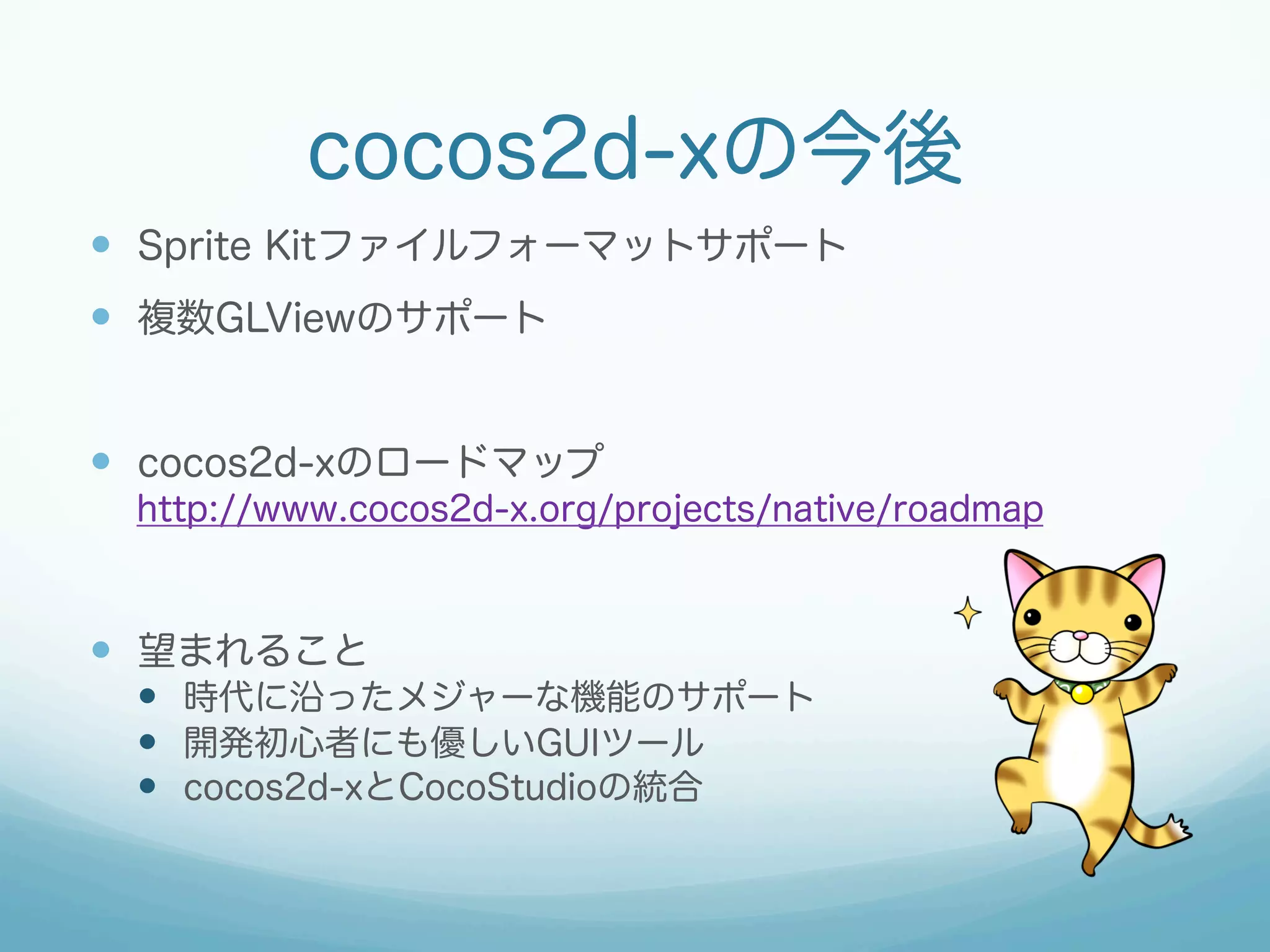 cocos2d-xの今後
—  Sprite Kitファイルフォーマットサポート
—  複数GLViewのサポート
—  cocos2d-xのロードマップ
http://www.cocos2d-x.org/projects/native/roadmap

—  望まれること
—  時代に沿ったメジャーな機能のサポート
—  開発初心者にも優しいGUIツール
—  cocos2d-xとCocoStudioの統合

 