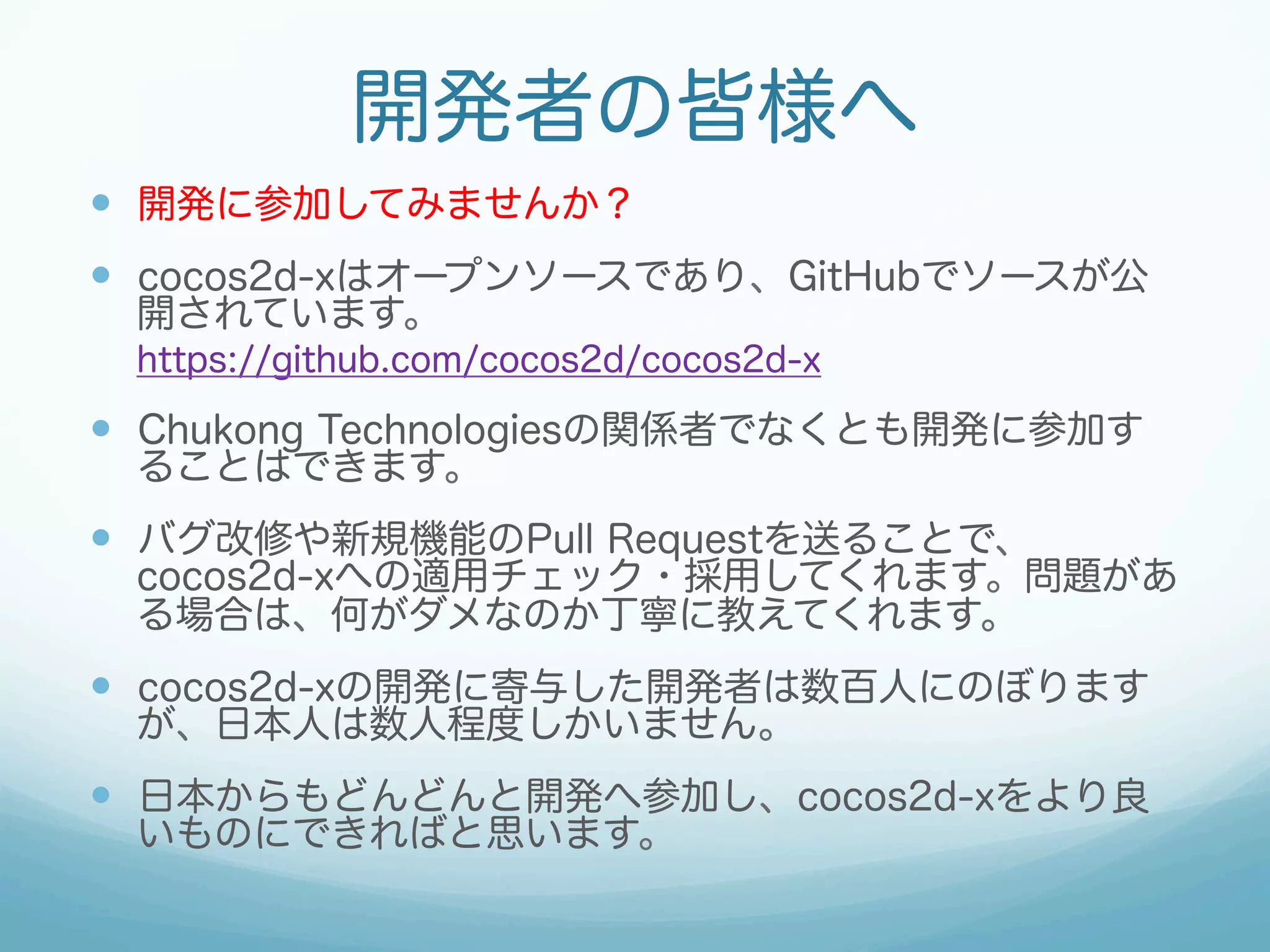 開発者の皆様へ
—  開発に参加してみませんか？
—  cocos2d-xはオープンソースであり、GitHubでソースが公
開されています。

https://github.com/cocos2d/cocos2d-x

—  Chukong Technologiesの関係者でなくとも開発に参加す
ることはできます。

—  バグ改修や新規機能のPull Requestを送ることで、

cocos2d-xへの適用チェック・採用してくれます。問題があ
る場合は、何がダメなのか丁寧に教えてくれます。

—  cocos2d-xの開発に寄与した開発者は数百人にのぼります
が、日本人は数人程度しかいません。

—  日本からもどんどんと開発へ参加し、cocos2d-xをより良
いものにできればと思います。

 