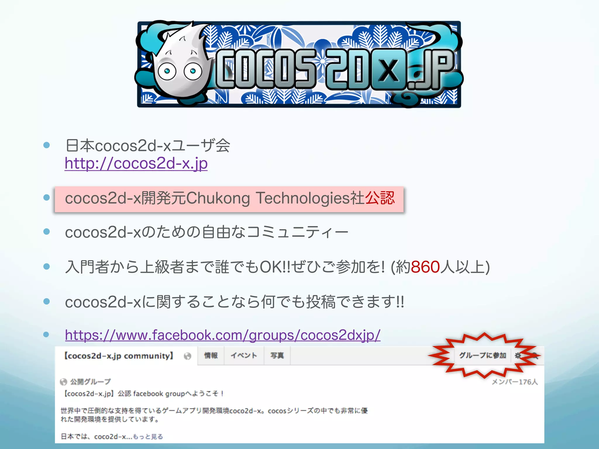 —  日本cocos2d-xユーザ会
http://cocos2d-x.jp

—  cocos2d-x開発元Chukong Technologies社公認
—  cocos2d-xのための自由なコミュニティー
—  入門者から上級者まで誰でもOK!!ぜひご参加を! (約860人以上)
—  cocos2d-xに関することなら何でも投稿できます!!
—  https://www.facebook.com/groups/cocos2dxjp/

 