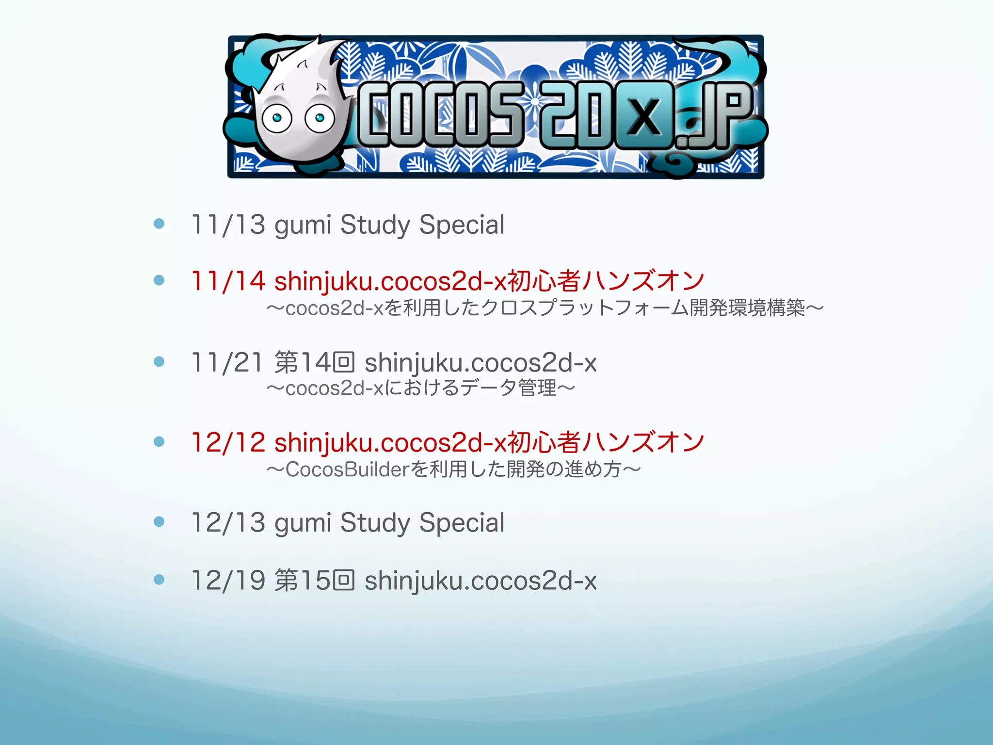 —  11/13 gumi Study Special
—  11/14 shinjuku.cocos2d-x初心者ハンズオン
    ∼cocos2d-xを利用したクロスプラットフォーム開発環境構築∼

—  11/21 第14回 shinjuku.cocos2d-x
    ∼cocos2d-xにおけるデータ管理∼

—  12/12 shinjuku.cocos2d-x初心者ハンズオン
    ∼CocosBuilderを利用した開発の進め方∼

—  12/13 gumi Study Special
—  12/19 第15回 shinjuku.cocos2d-x

 