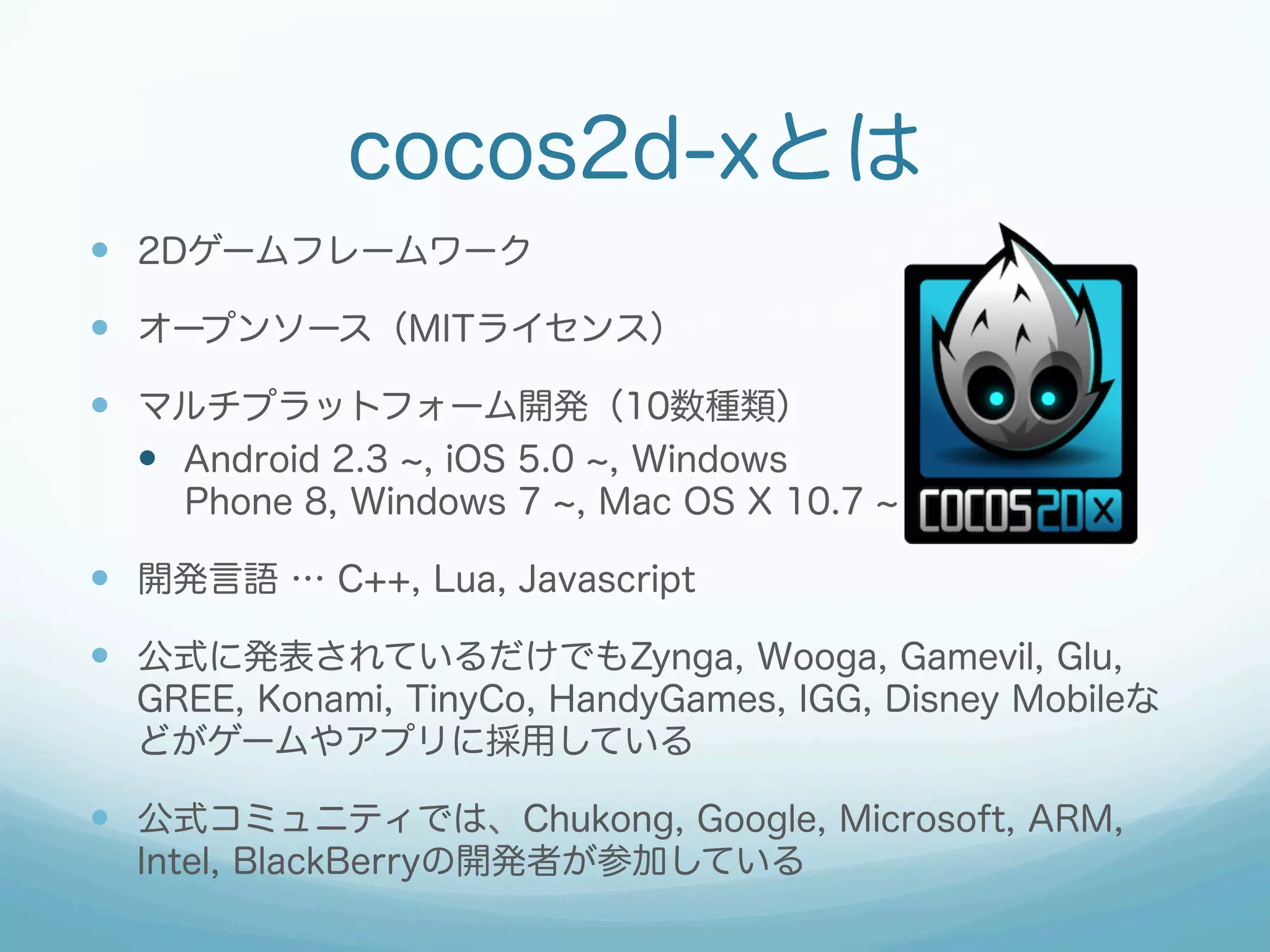 cocos2d-xとは
—  2Dゲームフレームワーク
—  オープンソース（MITライセンス）
—  マルチプラットフォーム開発（10数種類）
—  Android 2.3 , iOS 5.0 , Windows
Phone 8, Windows 7 , Mac OS X 10.7

—  開発言語 … C++, Lua, Javascript
—  公式に発表されているだけでもZynga, Wooga, Gamevil, Glu,
GREE, Konami, TinyCo, HandyGames, IGG, Disney Mobileな
どがゲームやアプリに採用している

—  公式コミュニティでは、Chukong, Google, Microsoft, ARM,
Intel, BlackBerryの開発者が参加している

 