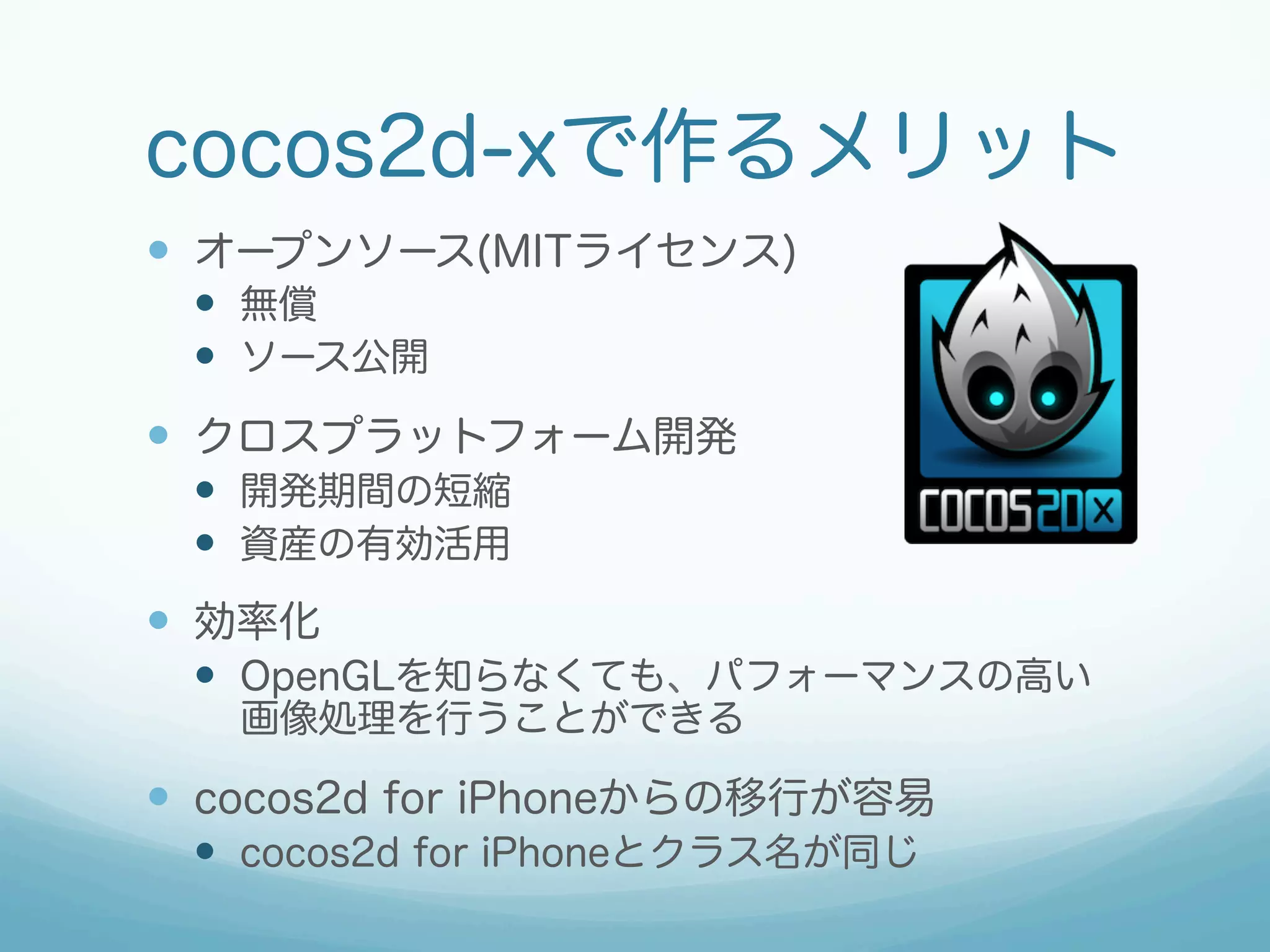 cocos2d-xで作るメリット
—  オープンソース(MITライセンス)
—  無償
—  ソース公開

—  クロスプラットフォーム開発
—  開発期間の短縮
—  資産の有効活用

—  効率化
—  OpenGLを知らなくても、パフォーマンスの高い
画像処理を行うことができる

—  cocos2d for iPhoneからの移行が容易
—  cocos2d for iPhoneとクラス名が同じ

 