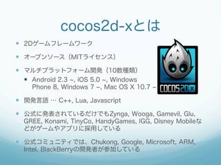 cocos2d-xとは
  2Dゲームフレームワーク
  オープンソース（MITライセンス）
  マルチプラットフォーム開発（10数種類）
  Android 2.3 , iOS 5.0 , Windows
Phone 8, W...