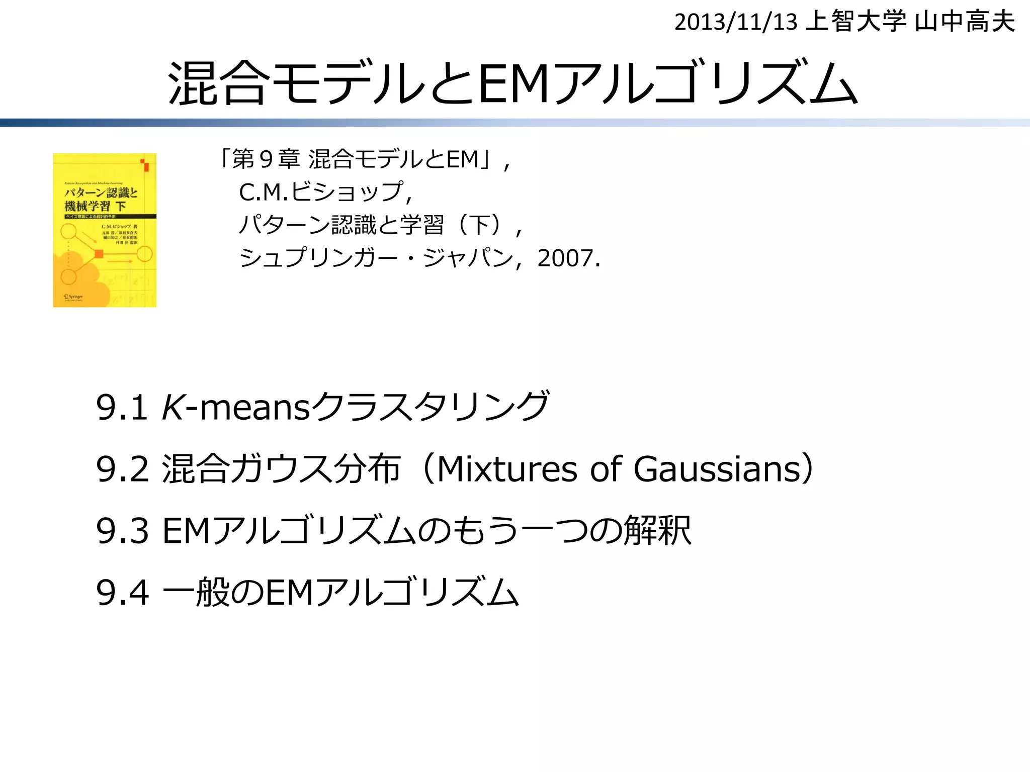 2013/11/13 上智大学 山中高夫

混合モデルとEMアルゴリズム
「第９章 混合モデルとEM」，
C.M.ビショップ，
パターン認識と学習（下），
シュプリンガー・ジャパン，2007.

9.1 K-meansクラスタリング

9.2 混合ガウス分布（Mixtures of Gaussians）
9.3 EMアルゴリズムのもう一つの解釈
9.4 一般のEMアルゴリズム

 