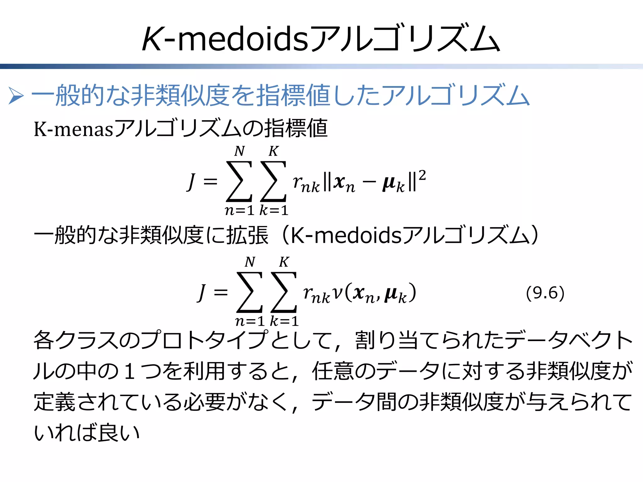 K-medoidsアルゴリズム
 一般的な非類似度を指標値したアルゴリズム
K-menasアルゴリズムの指標値
𝑁

𝐾

𝐽=

𝑟 𝑛𝑘 𝒙 𝑛 − 𝝁 𝑘

2

𝑛=1 𝑘=1

一般的な非類似度に拡張（K-medoidsアルゴリズム）
𝑁

𝐾

𝐽=

𝑟 𝑛𝑘 𝜈 𝒙 𝑛 , 𝝁 𝑘
𝑛=1 𝑘=1

(9.6)

各クラスのプロトタイプとして，割り当てられたデータベクト
ルの中の１つを利用すると，任意のデータに対する非類似度が
定義されている必要がなく，データ間の非類似度が与えられて
いれば良い

 