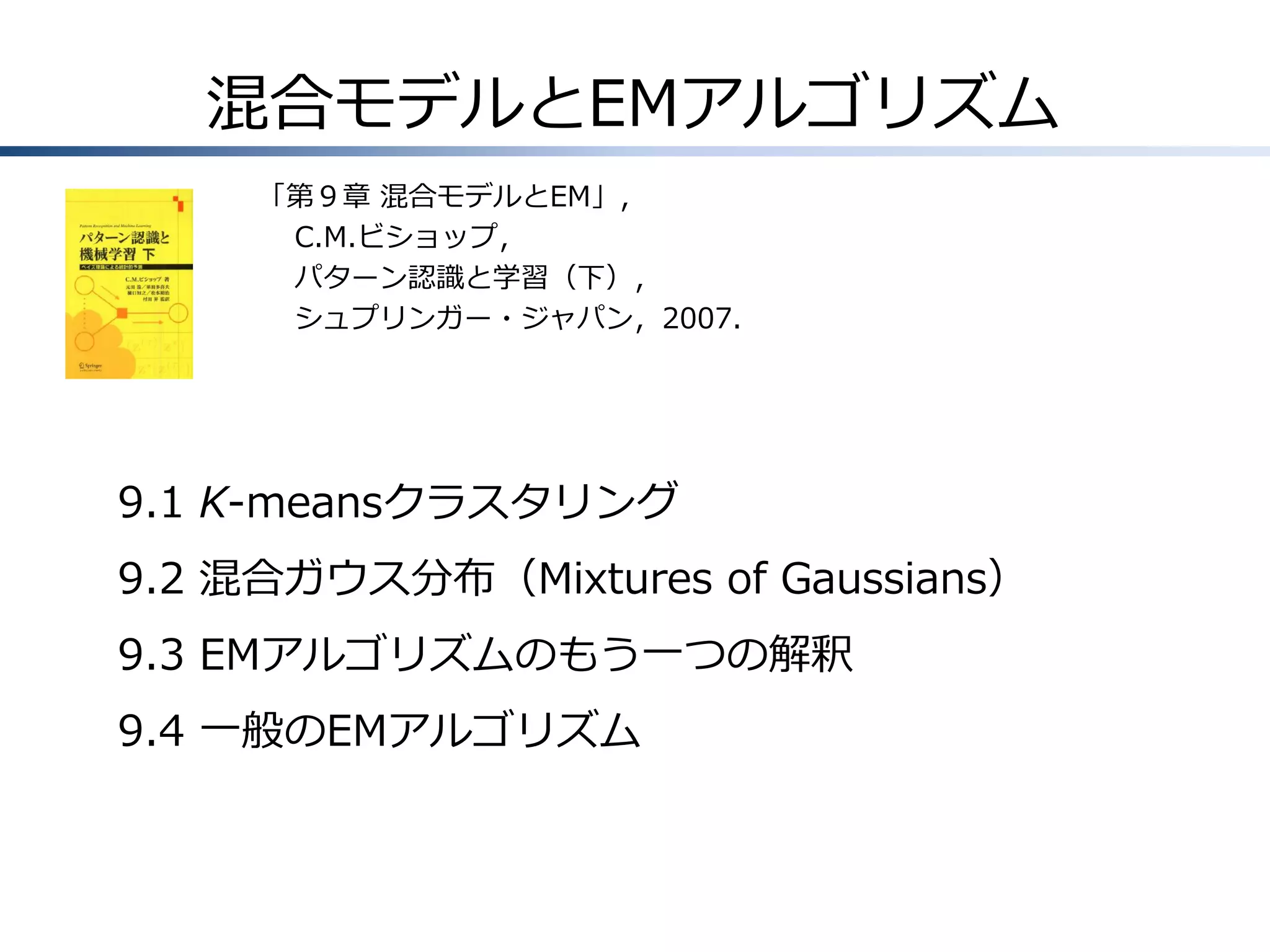 混合モデルとEMアルゴリズム
「第９章 混合モデルとEM」，
C.M.ビショップ，
パターン認識と学習（下），
シュプリンガー・ジャパン，2007.

9.1 K-meansクラスタリング

9.2 混合ガウス分布（Mixtures of Gaussians）
9.3 EMアルゴリズムのもう一つの解釈
9.4 一般のEMアルゴリズム

 