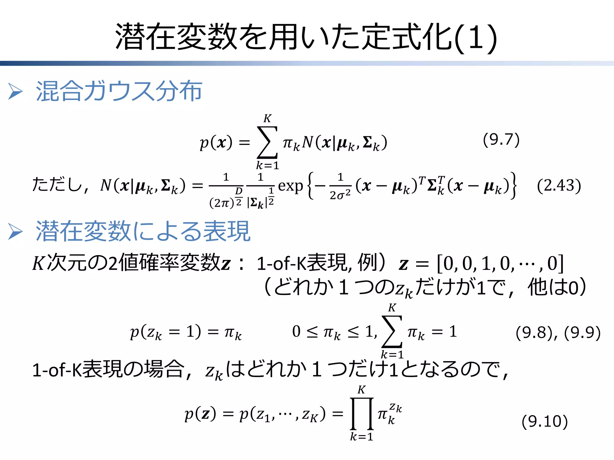 潜在変数を用いた定式化(1)
 混合ガウス分布
𝐾

𝑝 𝒙 =
ただし，𝑁 𝒙|𝝁 𝑘 , 𝚺 𝑘 =

𝑘=1
1

1
2𝜋

𝐷
2

(9.7)

𝜋 𝑘 𝑁 𝒙|𝝁 𝑘 , 𝚺 𝑘
𝚺

1
𝒌 2

exp −

1
2

𝒙− 𝝁𝑘

𝑇 𝚺 −1
𝑘

𝒙− 𝝁𝑘

(2.43)

 潜在変数による表現
𝐾次元の2値確率変数𝒛： 1-of-K表現, 例）𝒛 = 0, 0, 1, 0, ⋯ , 0
（どれか１つの𝑧 𝑘 だけが1で，他は0）
𝐾

𝑝 𝑧𝑘 = 1 = 𝜋𝑘

0 ≤ 𝜋 𝑘 ≤ 1,

𝜋𝑘 = 1

(9.8), (9.9)

𝑘=1

1-of-K表現の場合，𝑧 𝑘 はどれか１つだけ1となるので，
𝐾

𝑧

𝜋𝑘𝑘

𝑝 𝒛 = 𝑝 𝑧1 , ⋯ , 𝑧 𝐾 =
𝑘=1

(9.10)

 