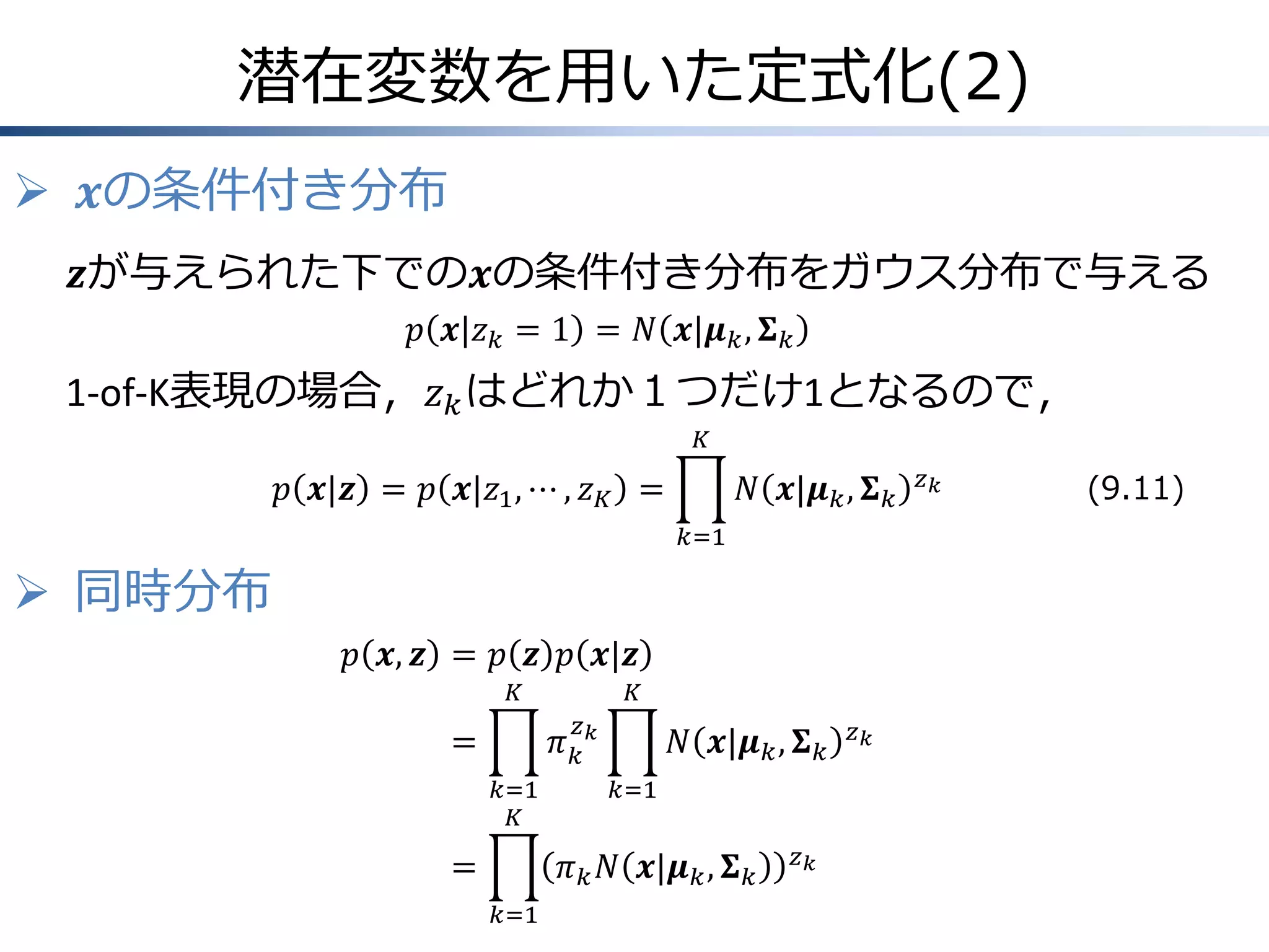 潜在変数を用いた定式化(2)
 𝒙の条件付き分布
𝒛が与えられた下での𝒙の条件付き分布をガウス分布で与える
𝑝 𝒙|𝑧 𝑘 = 1 = 𝑁 𝒙|𝝁 𝑘 , 𝚺 𝑘

1-of-K表現の場合，𝑧 𝑘 はどれか１つだけ1となるので，
𝐾

𝑝 𝒙|𝒛 = 𝑝 𝒙|𝑧1 , ⋯ , 𝑧 𝐾 =

𝑁 𝒙|𝝁 𝑘 , 𝚺 𝑘
𝑘=1

 同時分布
𝑝 𝒙, 𝒛 = 𝑝 𝒛 𝑝 𝒙|𝒛
𝐾

𝐾
𝑧

𝜋𝑘𝑘

=
𝑘=1
𝐾

=

𝑁 𝒙|𝝁 𝑘 , 𝚺 𝑘
𝑘=1

𝜋 𝑘 𝑁 𝒙|𝝁 𝑘 , 𝚺 𝑘
𝑘=1

𝑧𝑘

𝑧𝑘

𝑧𝑘

(9.11)

 
