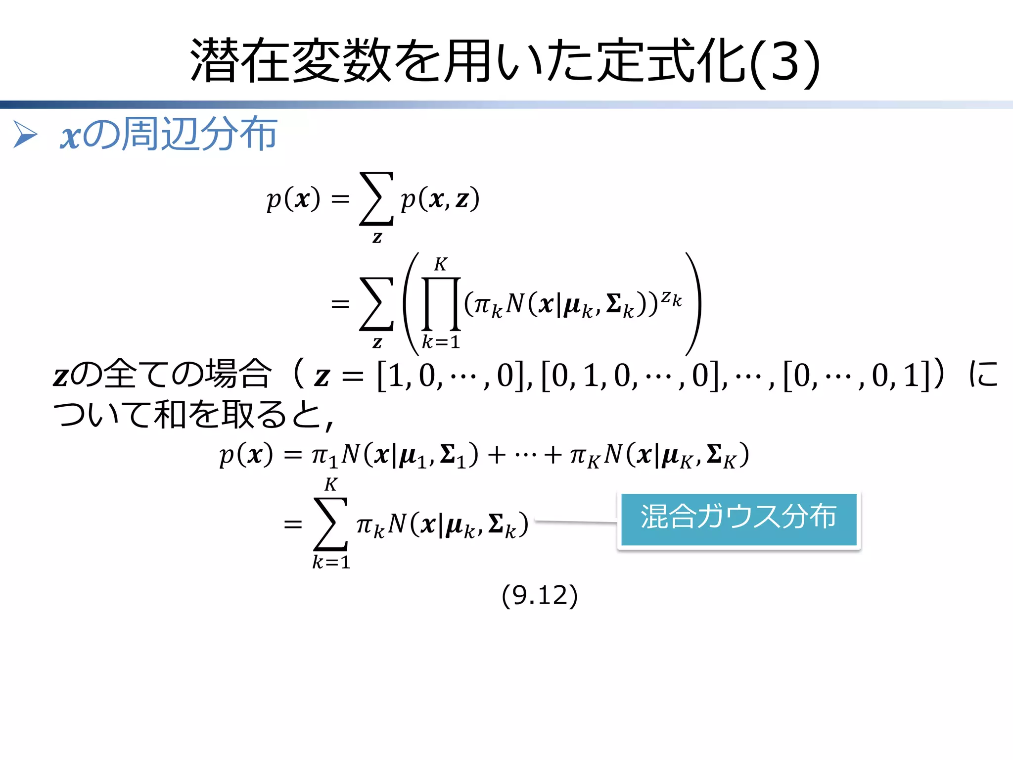 潜在変数を用いた定式化(3)
 𝒙の周辺分布
𝑝 𝒙 =

𝑝 𝒙, 𝒛
𝒛
𝐾

=

𝜋 𝑘 𝑁 𝒙|𝝁 𝑘 , 𝚺 𝑘
𝒛

𝑧𝑘

𝑘=1

𝒛の全ての場合（ 𝒛 = 1, 0, ⋯ , 0 , 0, 1, 0, ⋯ , 0 , ⋯ , 0, ⋯ , 0, 1 ）に
ついて和を取ると，
𝑝 𝒙 = 𝜋1 𝑁 𝒙|𝝁1 , 𝚺1 + ⋯ + 𝜋 𝐾 𝑁 𝒙|𝝁 𝐾 , 𝚺 𝐾
𝐾

=

𝜋 𝑘 𝑁 𝒙|𝝁 𝑘 , 𝚺 𝑘
𝑘=1

(9.12)

混合ガウス分布

 