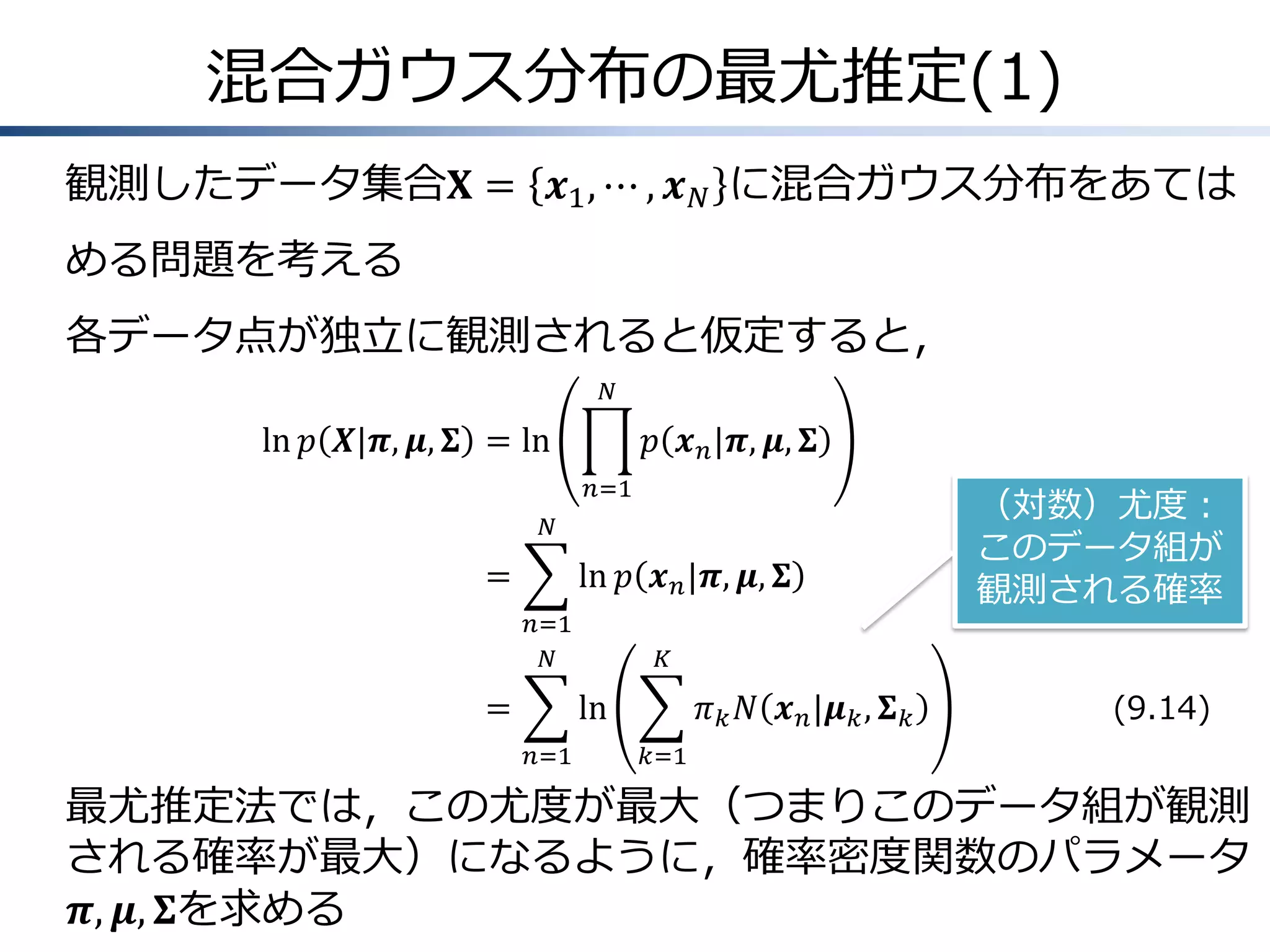 混合ガウス分布の最尤推定(1)
観測したデータ集合𝐗 = 𝒙1 , ⋯ , 𝒙 𝑁 に混合ガウス分布をあては
める問題を考える
各データ点が独立に観測されると仮定すると，
𝑁

ln 𝑝 𝑿|𝝅, 𝝁, 𝚺 = ln

𝑝 𝒙 𝑛 |𝝅, 𝝁, 𝚺
𝑛=1

𝑁

=

ln 𝑝 𝒙 𝑛 |𝝅, 𝝁, 𝚺
𝑛=1
𝑁

=

𝐾

ln
𝑛=1

（対数）尤度：
このデータ組が
観測される確率

𝜋 𝑘 𝑁 𝒙 𝑛 |𝝁 𝑘 , 𝚺 𝑘

(9.14)

𝑘=1

最尤推定法では，この尤度が最大（つまりこのデータ組が観測
される確率が最大）になるように，確率密度関数のパラメータ
𝝅, 𝝁, 𝚺を求める

 