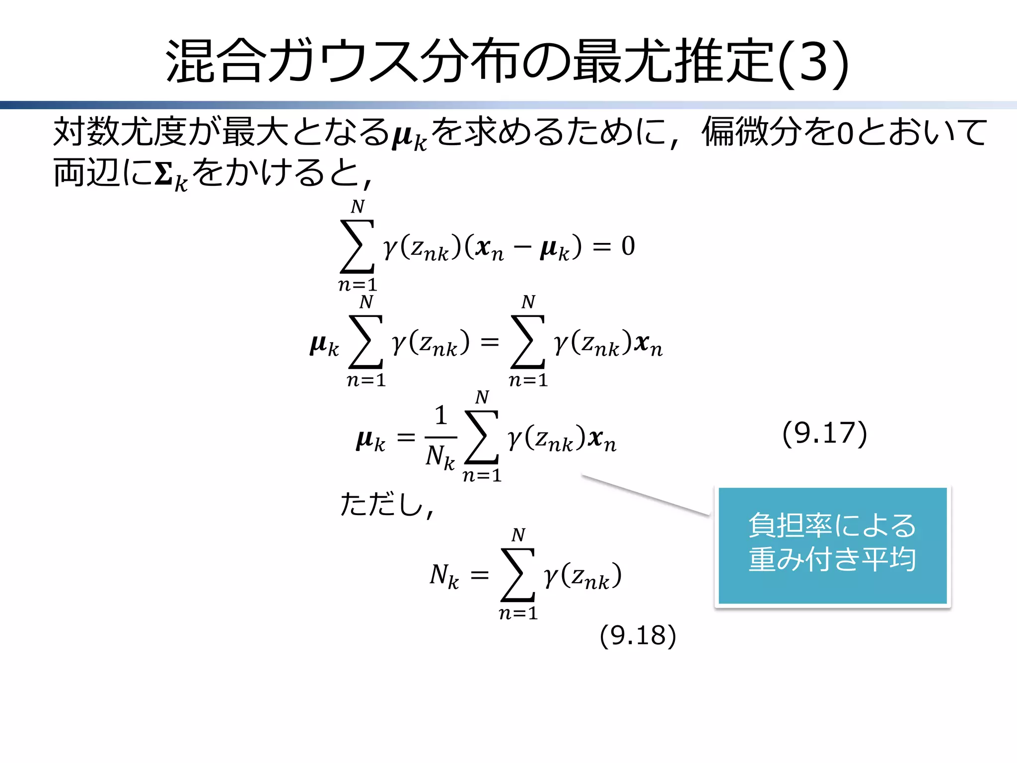 混合ガウス分布の最尤推定(3)
対数尤度が最大となる𝝁 𝑘 を求めるために，偏微分を0とおいて
両辺に𝚺 𝑘 をかけると，
𝑁

𝛾 𝑧 𝑛𝑘

𝒙𝑛− 𝝁𝑘 =0

𝑛=1
𝑁

𝝁𝑘

𝑁

𝛾 𝑧 𝑛𝑘 =
𝑛=1

𝝁𝑘 =

1
𝑁𝑘

ただし，

𝑁

𝛾 𝑧 𝑛𝑘 𝒙 𝑛
𝑛=1

𝛾 𝑧 𝑛𝑘 𝒙 𝑛

(9.17)

𝑛=1
𝑁

𝑁𝑘 =

𝛾 𝑧 𝑛𝑘
𝑛=1

(9.18)

負担率による
重み付き平均

 