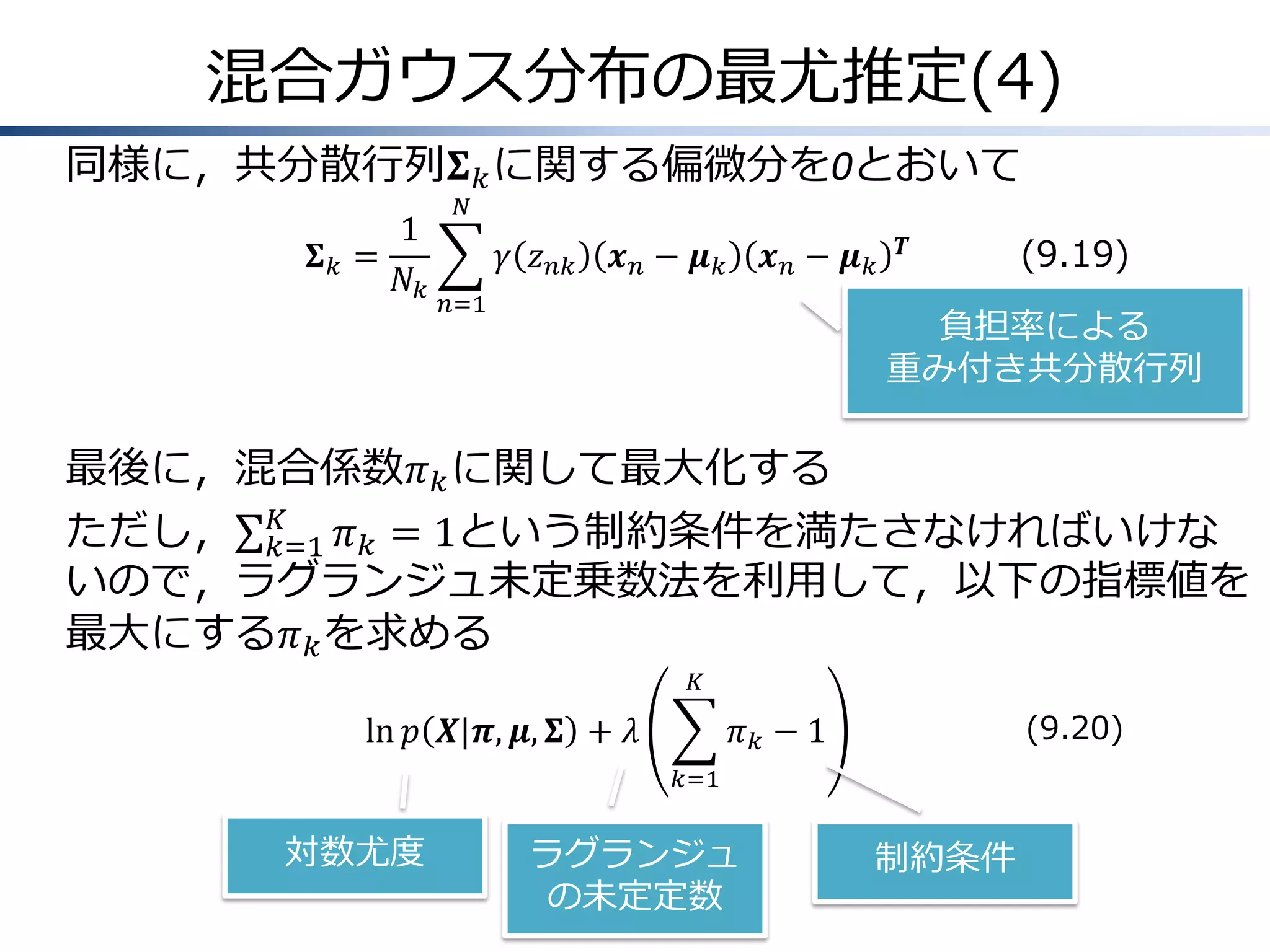 混合ガウス分布の最尤推定(4)
同様に，共分散行列𝚺 𝑘 に関する偏微分を0とおいて
𝚺𝑘 =

1
𝑁𝑘

𝑁

𝛾 𝑧 𝑛𝑘

𝒙𝑛− 𝝁𝑘

𝒙𝑛− 𝝁𝑘

𝑛=1

𝑻

(9.19)

負担率による
重み付き共分散行列

最後に，混合係数𝜋 𝑘 に関して最大化する
𝐾
ただし， 𝑘=1 𝜋 𝑘 = 1という制約条件を満たさなければいけな
いので，ラグランジュ未定乗数法を利用して，以下の指標値を
最大にする𝜋 𝑘 を求める
𝐾

ln 𝑝 𝑿|𝝅, 𝝁, 𝚺 + 𝜆

(9.20)

𝜋𝑘 −1
𝑘=1

対数尤度

ラグランジュ
の未定定数

制約条件

 