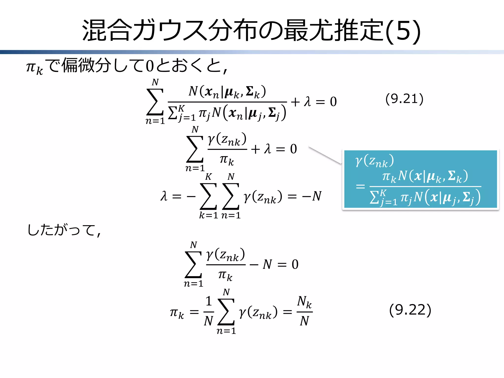 混合ガウス分布の最尤推定(5)
𝜋 𝑘 で偏微分して0とおくと，
𝑁

𝑁 𝒙 𝑛 |𝝁 𝑘 , 𝚺 𝑘

𝑛=1

𝐾
𝑗=1 𝜋 𝑗
𝑁

𝑛=1

𝑁 𝒙 𝑛 |𝝁 𝑗 , 𝚺 𝑗

+ 𝜆=0

𝛾 𝑧 𝑛𝑘
+ 𝜆=0
𝜋𝑘

𝐾

𝑁

𝜆=−

𝛾 𝑧 𝑛𝑘 = −𝑁

(9.21)

𝛾 𝑧 𝑛𝑘
𝜋 𝑘 𝑁 𝒙|𝝁 𝑘 , 𝚺 𝑘
= 𝐾
𝑗=1 𝜋 𝑗 𝑁 𝒙|𝝁 𝑗 , 𝚺 𝑗

𝑘=1 𝑛=1

したがって，
𝑁

𝑛=1

𝜋𝑘 =

𝛾 𝑧 𝑛𝑘
− 𝑁=0
𝜋𝑘
1
𝑁

𝑁

𝛾 𝑧 𝑛𝑘 =
𝑛=1

𝑁𝑘
𝑁

(9.22)

 