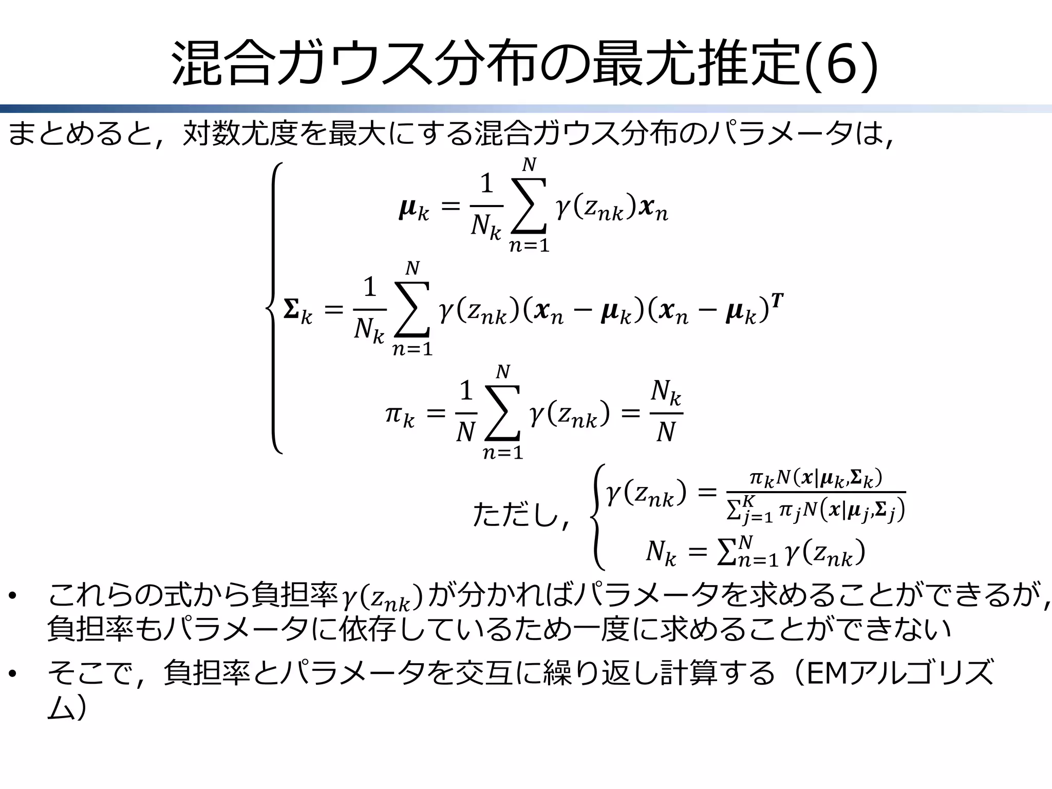 混合ガウス分布の最尤推定(6)
まとめると，対数尤度を最大にする混合ガウス分布のパラメータは，
𝑁

1
𝝁𝑘 =
𝑁𝑘
1
𝚺𝑘 =
𝑁𝑘

𝛾 𝑧 𝑛𝑘 𝒙 𝑛
𝑛=1

𝑁

𝛾 𝑧 𝑛𝑘
𝑛=1

1
𝜋𝑘 =
𝑁

𝒙𝑛− 𝝁𝑘

𝑁

𝛾 𝑧 𝑛𝑘
𝑛=1

ただし，

𝒙𝑛− 𝝁𝑘

𝑻

𝑁𝑘
=
𝑁
𝛾 𝑧 𝑛𝑘 =
𝑁𝑘 =

𝜋 𝑘 𝑁 𝒙|𝝁 𝑘 ,𝚺 𝑘
𝐾
𝑗=1 𝜋 𝑗 𝑁 𝒙|𝝁 𝑗 ,𝚺 𝑗
𝑁
𝑛=1

𝛾 𝑧 𝑛𝑘

•

これらの式から負担率 𝛾 𝑧 𝑛𝑘 が分かればパラメータを求めることができるが，
負担率もパラメータに依存しているため一度に求めることができない

•

そこで，負担率とパラメータを交互に繰り返し計算する（EMアルゴリズ
ム）

 