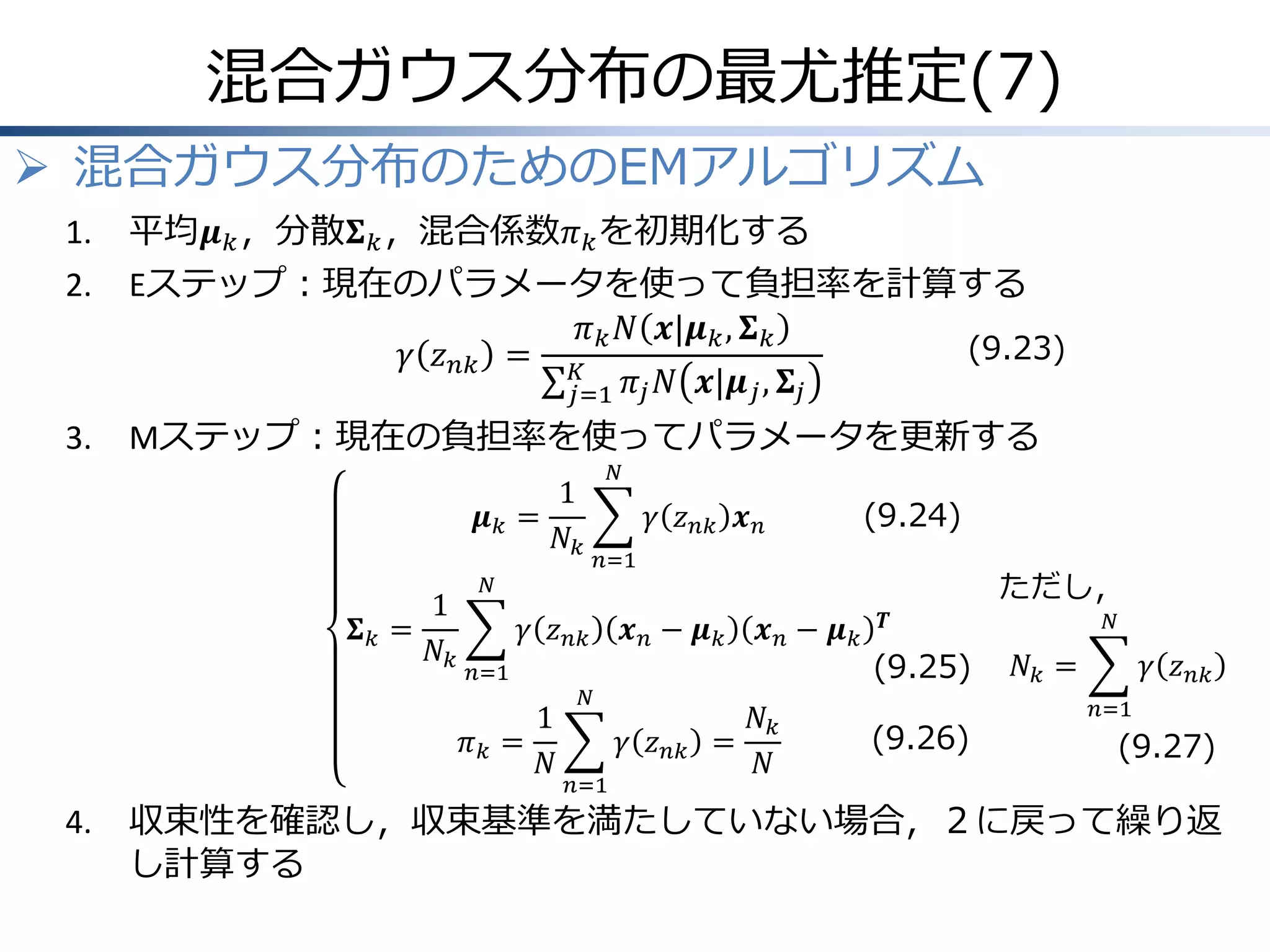 混合ガウス分布の最尤推定(7)
 混合ガウス分布のためのEMアルゴリズム
1.

平均𝝁 𝑘 ，分散𝚺 𝑘 ，混合係数𝜋 𝑘 を初期化する

2.

Eステップ：現在のパラメータを使って負担率を計算する
𝜋 𝑘 𝑁 𝒙|𝝁 𝑘 , 𝚺 𝑘
(9.23)
𝛾 𝑧 𝑛𝑘 = 𝐾
𝑗=1 𝜋 𝑗 𝑁 𝒙|𝝁 𝑗 , 𝚺 𝑗

3.

Mステップ：現在の負担率を使ってパラメータを更新する
𝑁

1
𝝁𝑘 =
𝑁𝑘
1
𝚺𝑘 =
𝑁𝑘

𝛾 𝑧 𝑛𝑘
𝑛=1

(9.24)

𝑛=1

𝑁

1
𝜋𝑘 =
𝑁

4.

𝛾 𝑧 𝑛𝑘 𝒙 𝑛
𝒙𝑛− 𝝁𝑘

𝑁

𝛾 𝑧 𝑛𝑘
𝑛=1

ただし，
𝒙𝑛− 𝝁𝑘

𝑁𝑘
=
𝑁

𝑻

(9.25)

(9.26)

𝑁

𝑁𝑘 =

𝛾 𝑧 𝑛𝑘
𝑛=1

(9.27)

収束性を確認し，収束基準を満たしていない場合，２に戻って繰り返
し計算する

 