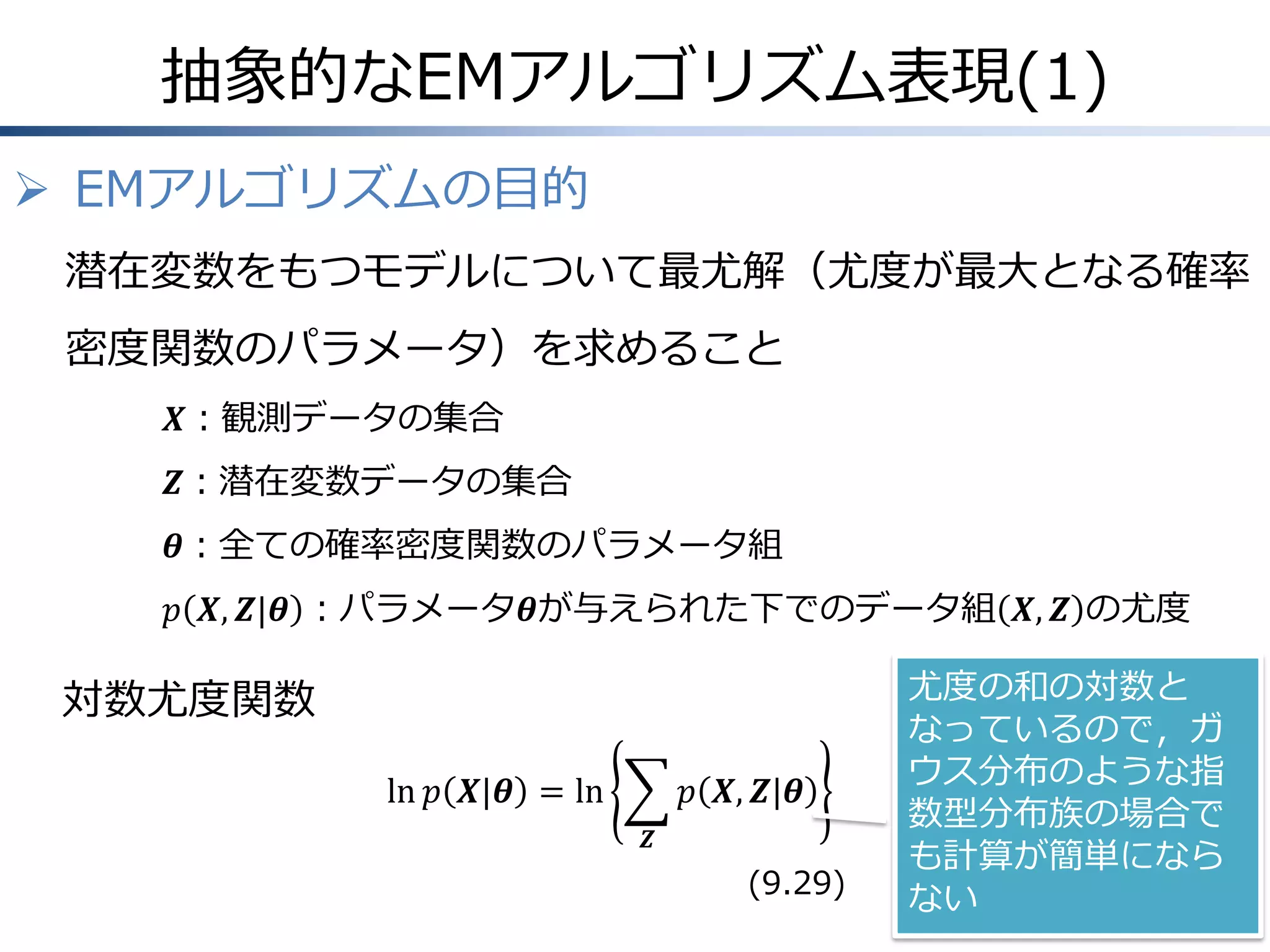 抽象的なEMアルゴリズム表現(1)
 EMアルゴリズムの目的
潜在変数をもつモデルについて最尤解（尤度が最大となる確率
密度関数のパラメータ）を求めること
𝑿：観測データの集合
𝒁：潜在変数データの集合

𝜽：全ての確率密度関数のパラメータ組
𝑝 𝑿, 𝒁|𝜽 ：パラメータ𝜽が与えられた下でのデータ組 𝑿, 𝒁 の尤度

対数尤度関数
ln 𝑝 𝑿|𝜽 = ln

𝑝 𝑿, 𝒁|𝜽
𝒁

(9.29)

尤度の和の対数と
なっているので，ガ
ウス分布のような指
数型分布族の場合で
も計算が簡単になら
ない

 