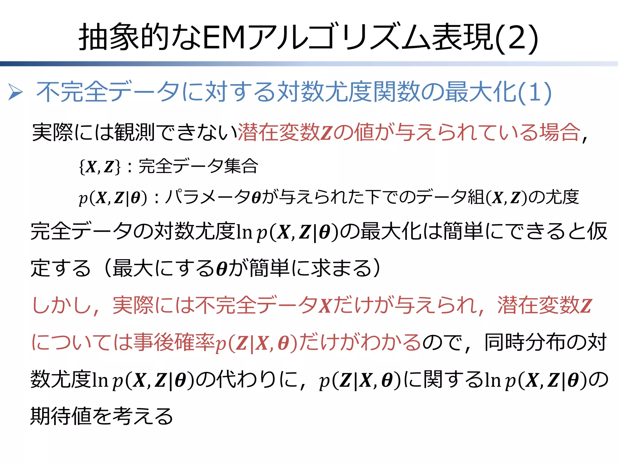抽象的なEMアルゴリズム表現(2)
 不完全データに対する対数尤度関数の最大化(1)
実際には観測できない潜在変数𝒁の値が与えられている場合，
𝑿, 𝒁 ：完全データ集合
𝑝 𝑿, 𝒁|𝜽 ：パラメータ𝜽が与えられた下でのデータ組 𝑿, 𝒁 の尤度

完全データの対数尤度ln 𝑝 𝑿, 𝒁|𝜽 の最大化は簡単にできると仮
定する（最大にする𝜽が簡単に求まる）
しかし，実際には不完全データ𝑿だけが与えられ，潜在変数𝒁
については事後確率𝑝 𝒁|𝑿, 𝜽 だけがわかるので，同時分布の対
数尤度ln 𝑝 𝑿, 𝒁|𝜽 の代わりに，𝑝 𝒁|𝑿, 𝜽 に関するln 𝑝 𝑿, 𝒁|𝜽 の
期待値を考える

 