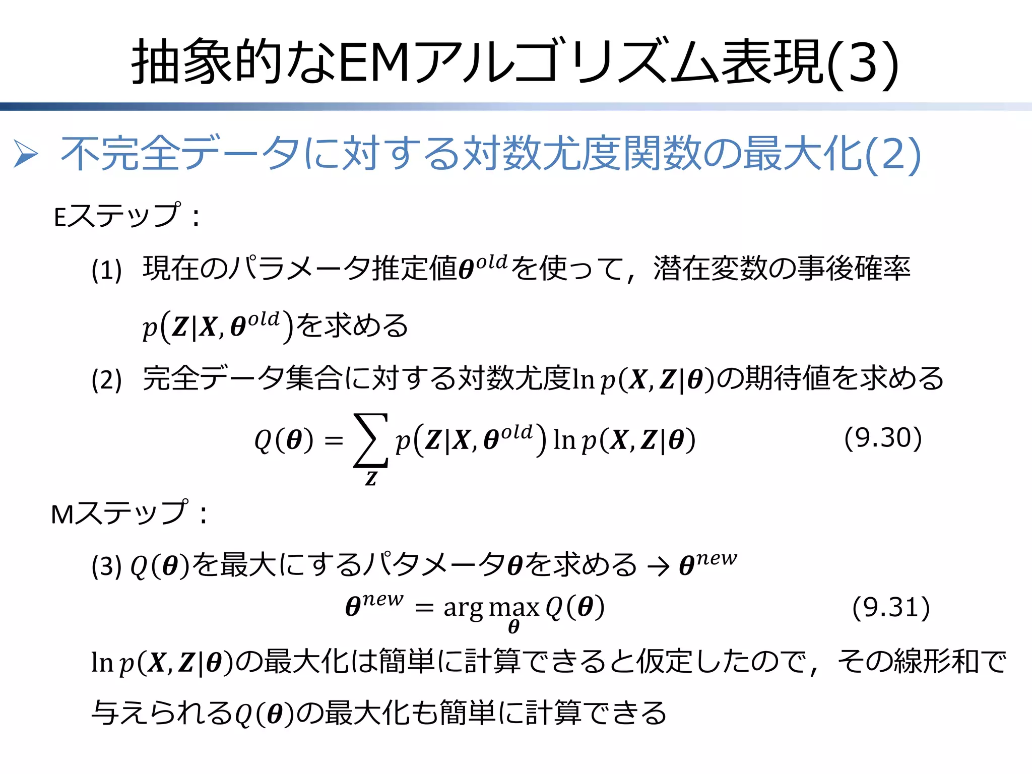 抽象的なEMアルゴリズム表現(3)
 不完全データに対する対数尤度関数の最大化(2)
Eステップ：
(1) 現在のパラメータ推定値𝜽 𝑜𝑙𝑑 を使って，潜在変数の事後確率
𝑝 𝒁|𝑿, 𝜽 𝑜𝑙𝑑 を求める

(2) 完全データ集合に対する対数尤度ln 𝑝 𝑿, 𝒁|𝜽 の期待値を求める
𝑝 𝒁|𝑿, 𝜽 𝑜𝑙𝑑 ln 𝑝 𝑿, 𝒁|𝜽

𝑄 𝜽 =

(9.30)

𝒁

Mステップ：
(3) 𝑄 𝜽 を最大にするパタメータ𝜽を求める → 𝜽 𝑛𝑒𝑤
𝜽 𝑛𝑒𝑤 = arg max 𝑄 𝜽
𝜽

(9.31)

ln 𝑝 𝑿, 𝒁|𝜽 の最大化は簡単に計算できると仮定したので，その線形和で
与えられる𝑄 𝜽 の最大化も簡単に計算できる

 