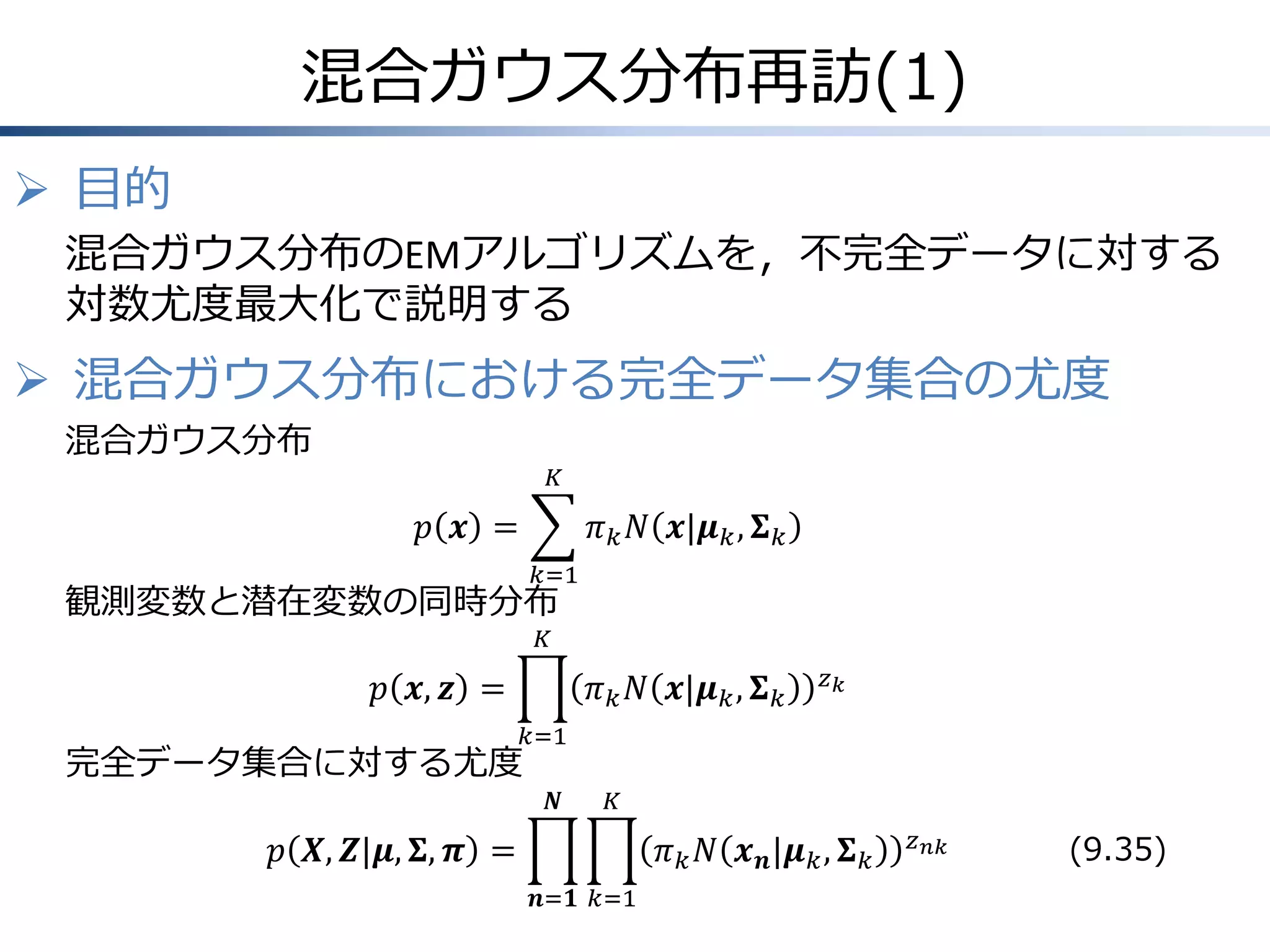 混合ガウス分布再訪(1)
 目的
混合ガウス分布のEMアルゴリズムを，不完全データに対する
対数尤度最大化で説明する

 混合ガウス分布における完全データ集合の尤度
混合ガウス分布
𝐾

𝑝 𝒙 =

𝜋 𝑘 𝑁 𝒙|𝝁 𝑘 , 𝚺 𝑘
𝑘=1

観測変数と潜在変数の同時分布
𝐾

𝑝 𝒙, 𝒛 =
完全データ集合に対する尤度

𝜋 𝑘 𝑁 𝒙|𝝁 𝑘 , 𝚺 𝑘

𝑧𝑘

𝑘=1

𝑵

𝐾

𝑝 𝑿, 𝒁|𝝁, 𝚺, 𝝅 =

𝜋 𝑘 𝑁 𝒙 𝒏 |𝝁 𝑘 , 𝚺 𝑘
𝒏=𝟏 𝑘=1

𝑧 𝑛𝑘

(9.35)

 