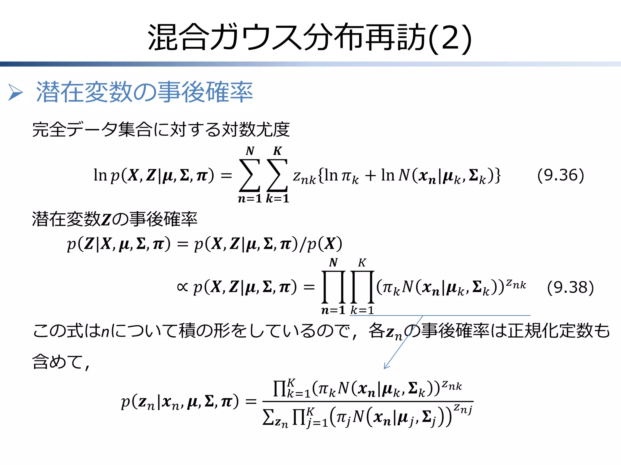 混合ガウス分布再訪(2)
 潜在変数の事後確率
完全データ集合に対する対数尤度
𝑵

𝑲

ln 𝑝 𝑿, 𝒁|𝝁, 𝚺, 𝝅 =

(9.36)

𝑧 𝑛𝑘 ln 𝜋 𝑘 + ln 𝑁 𝒙 𝒏 |𝝁 𝑘 , 𝚺 𝑘
𝒏=𝟏 𝒌=𝟏

潜在変数𝒁の事後確率
𝑝 𝒁|𝑿, 𝝁, 𝚺, 𝝅 = 𝑝 𝑿, 𝒁|𝝁, 𝚺, 𝝅 /𝑝 𝑿
𝑵

𝐾

∝ 𝑝 𝑿, 𝒁|𝝁, 𝚺, 𝝅 =

𝜋 𝑘 𝑁 𝒙 𝒏 |𝝁 𝑘 , 𝚺 𝑘

𝑧 𝑛𝑘

(9.38)

𝒏=𝟏 𝑘=1

この式はnについて積の形をしているので，各𝒛 𝑛 の事後確率は正規化定数も

含めて，
𝑝 𝒛 𝑛 |𝒙 𝑛 , 𝝁, 𝚺, 𝝅 =

𝐾
𝑘=1 𝜋 𝑘 𝑁
𝐾
𝒛𝑛
𝑗=1 𝜋 𝑗

𝒙 𝒏 |𝝁 𝑘 , 𝚺 𝑘
𝑁 𝒙 𝒏 |𝝁 𝑗 , 𝚺 𝑗

𝑧 𝑛𝑘
𝑧 𝑛𝑗

 