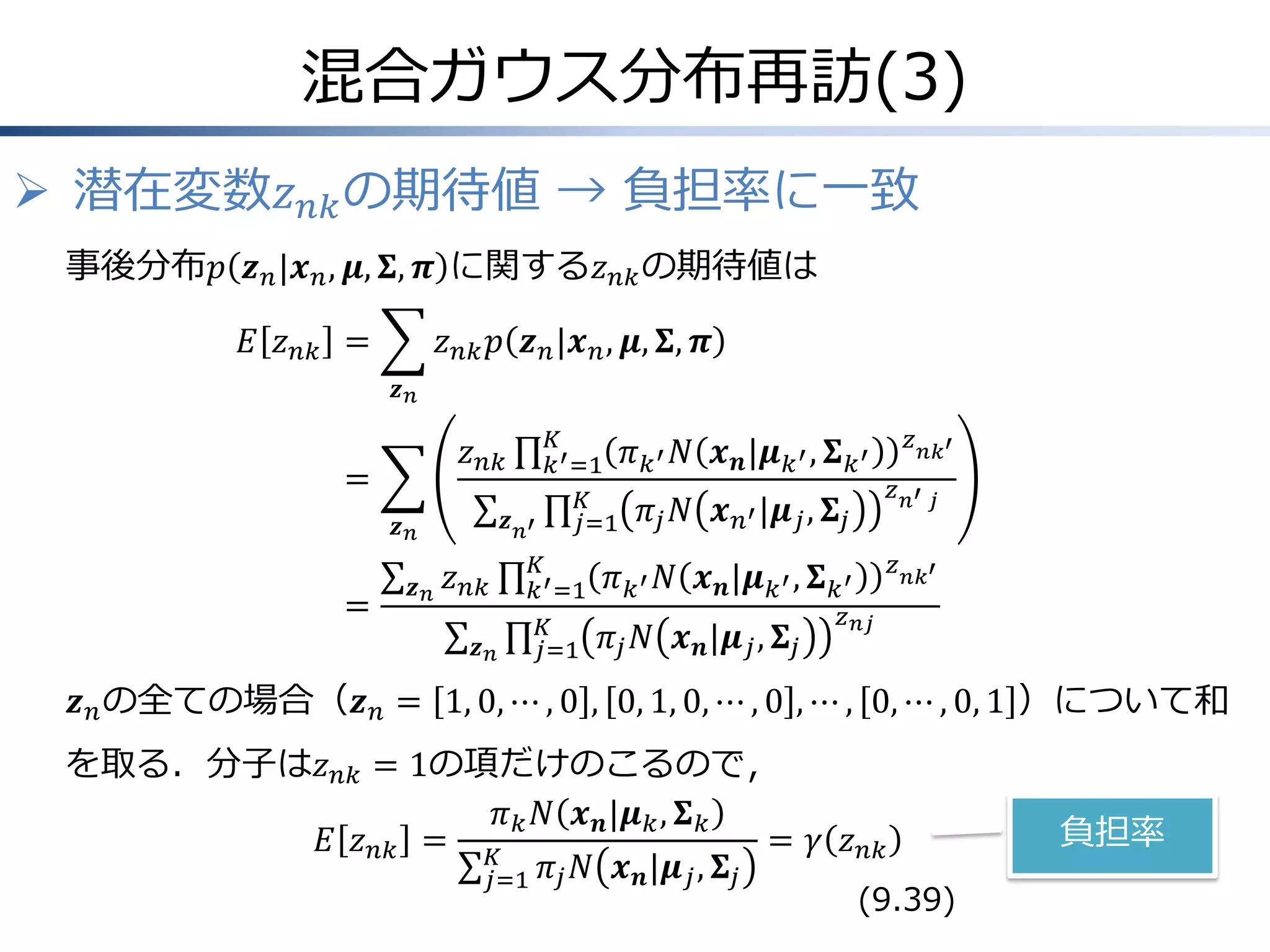 混合ガウス分布再訪(3)
 潜在変数𝑧 𝑛𝑘 の期待値 → 負担率に一致
事後分布𝑝 𝒛 𝑛 |𝒙 𝑛 , 𝝁, 𝚺, 𝝅 に関する𝑧 𝑛𝑘 の期待値は
𝐸 𝑧 𝑛𝑘 =

𝑧 𝑛𝑘 𝑝 𝒛 𝑛 |𝒙 𝑛 , 𝝁, 𝚺, 𝝅
𝒛𝑛
𝐾
𝑘 ′ =1
𝐾
𝒛 𝑛′
𝑗=1

𝑧 𝑛𝑘

=
𝒛𝑛

=

𝒛𝑛

𝑧 𝑛𝑘
𝒛𝑛

𝐾
𝑘 ′ =1
𝐾
𝑗=1

𝜋 𝑘 ′ 𝑁 𝒙 𝒏 |𝝁 𝑘 ′ , 𝚺 𝑘 ′
𝜋 𝑗 𝑁 𝒙 𝑛′ |𝝁 𝑗 , 𝚺 𝑗

𝑧 𝑛′ 𝑗
𝑧 𝑛𝑘′

𝜋 𝑘 ′ 𝑁 𝒙 𝒏 |𝝁 𝑘 ′ , 𝚺 𝑘 ′
𝜋 𝑗 𝑁 𝒙 𝒏 |𝝁 𝑗 , 𝚺 𝑗

𝑧 𝑛𝑘′

𝑧 𝑛𝑗

𝒛 𝑛 の全ての場合（𝒛 𝑛 = 1, 0, ⋯ , 0 , 0, 1, 0, ⋯ , 0 , ⋯ , 0, ⋯ , 0, 1 ）について和
を取る．分子は𝑧 𝑛𝑘 = 1の項だけのこるので，
𝜋 𝑘 𝑁 𝒙 𝒏 |𝝁 𝑘 , 𝚺 𝑘
𝐸 𝑧 𝑛𝑘 = 𝐾
= 𝛾 𝑧 𝑛𝑘
𝑗=1 𝜋 𝑗 𝑁 𝒙 𝒏 |𝝁 𝑗 , 𝚺 𝑗

(9.39)

負担率

 