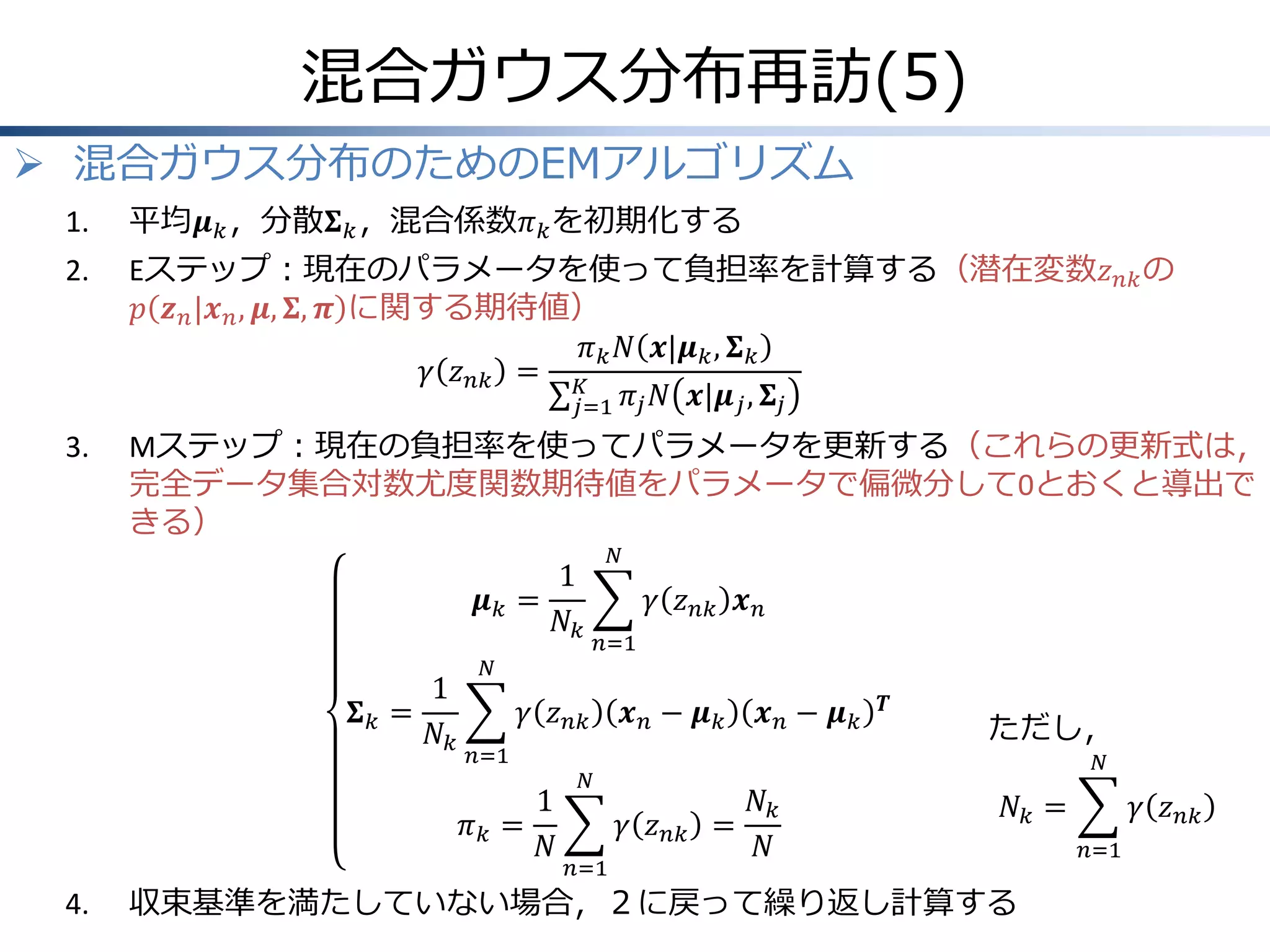 混合ガウス分布再訪(5)
 混合ガウス分布のためのEMアルゴリズム
1.

平均𝝁 𝑘 ，分散𝚺 𝑘 ，混合係数𝜋 𝑘 を初期化する

2.

Eステップ：現在のパラメータを使って負担率を計算する（潜在変数𝑧 𝑛𝑘 の
𝑝 𝒛 𝑛 |𝒙 𝑛 , 𝝁, 𝚺, 𝝅 に関する期待値）
𝜋 𝑘 𝑁 𝒙|𝝁 𝑘 , 𝚺 𝑘
𝛾 𝑧 𝑛𝑘 = 𝐾
𝑗=1 𝜋 𝑗 𝑁 𝒙|𝝁 𝑗 , 𝚺 𝑗

3.

Mステップ：現在の負担率を使ってパラメータを更新する（これらの更新式は，
完全データ集合対数尤度関数期待値をパラメータで偏微分して0とおくと導出で
きる）
𝝁𝑘 =
𝚺𝑘 =

1
𝑁𝑘

1
𝑁𝑘

𝛾 𝑧 𝑛𝑘 𝒙 𝑛
𝑛=1

𝑁

𝛾 𝑧 𝑛𝑘
𝑛=1

𝜋𝑘 =

4.

𝑁

1
𝑁

𝒙𝑛− 𝝁𝑘

𝑻

ただし，
𝑁

𝑁

𝛾 𝑧 𝑛𝑘 =
𝑛=1

𝒙𝑛− 𝝁𝑘
𝑁𝑘
𝑁

𝑁𝑘 =

収束基準を満たしていない場合，２に戻って繰り返し計算する

𝛾 𝑧 𝑛𝑘
𝑛=1

 