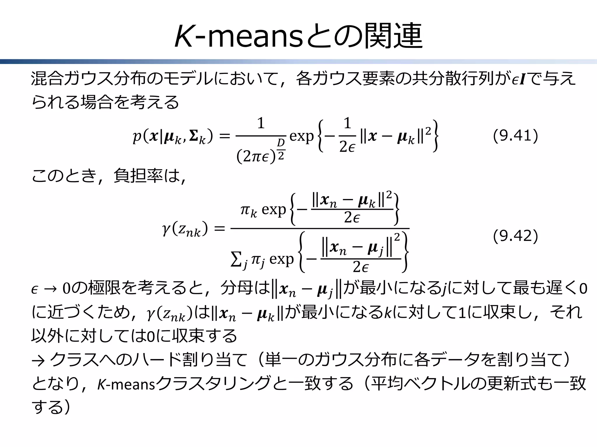 K-meansとの関連
混合ガウス分布のモデルにおいて，各ガウス要素の共分散行列が𝜖𝑰で与え
られる場合を考える
1
1
𝑝 𝒙|𝝁 𝑘 , 𝚺 𝑘 =
exp −
𝒙− 𝝁𝑘 2
(9.41)
𝐷
2𝜖
2𝜋𝜖 2
このとき，負担率は，
𝒙𝑛− 𝝁𝑘 2
𝜋 𝑘 exp −
2𝜖
𝛾 𝑧 𝑛𝑘 =
2
(9.42)
𝒙 𝑛 − 𝝁𝑗
𝜋 𝑗 exp −
𝑗
2𝜖
𝜖 → 0の極限を考えると，分母は 𝒙 𝑛 − 𝝁 𝑗 が最小になるjに対して最も遅く0
に近づくため，𝛾 𝑧 𝑛𝑘 は 𝒙 𝑛 − 𝝁 𝑘 が最小になるkに対して1に収束し，それ
以外に対しては0に収束する
→ クラスへのハード割り当て（単一のガウス分布に各データを割り当て）
となり，K-meansクラスタリングと一致する（平均ベクトルの更新式も一致
する）

 
