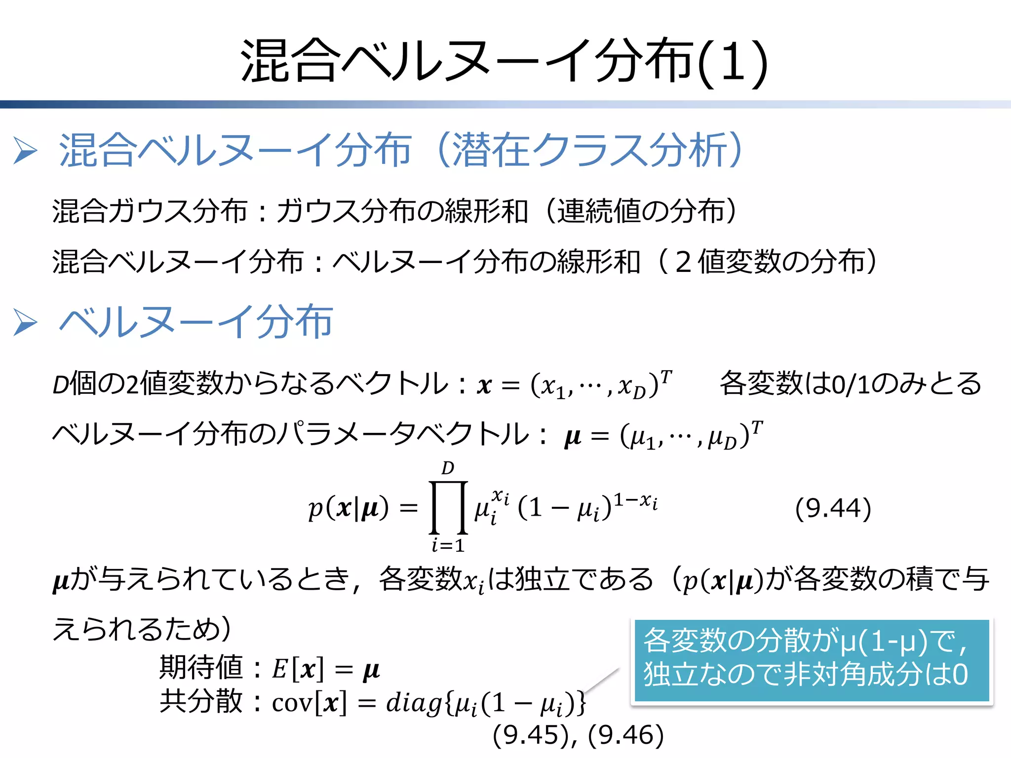 混合ベルヌーイ分布(1)
 混合ベルヌーイ分布（潜在クラス分析）
混合ガウス分布：ガウス分布の線形和（連続値の分布）
混合ベルヌーイ分布：ベルヌーイ分布の線形和（２値変数の分布）

 ベルヌーイ分布
D個の2値変数からなるベクトル：𝒙 = 𝑥1 , ⋯ , 𝑥 𝐷

𝑇

各変数は0/1のみとる

ベルヌーイ分布のパラメータベクトル： 𝝁 = 𝜇1 , ⋯ , 𝜇 𝐷

𝑇

𝐷

𝑝 𝒙|𝝁 =

𝜇𝑖

𝑥𝑖

1 − 𝜇𝑖

1−𝑥 𝑖

(9.44)

𝑖=1

𝝁が与えられているとき，各変数𝑥 𝑖 は独立である（𝑝 𝒙|𝝁 が各変数の積で与
えられるため）
期待値：𝐸 𝒙 = 𝝁
共分散：cov 𝒙 = 𝑑𝑖𝑎𝑔 𝜇 𝑖 (1 − 𝜇 𝑖 )

各変数の分散がμ(1-μ)で，
独立なので非対角成分は0

(9.45), (9.46)

 