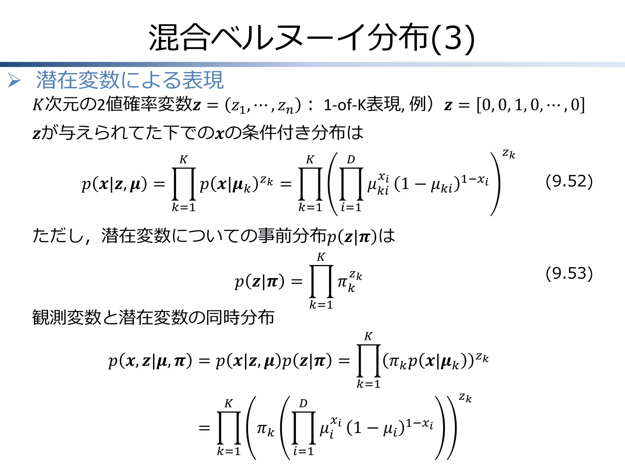混合ベルヌーイ分布(3)
 潜在変数による表現

𝐾次元の2値確率変数𝒛 = 𝑧1 , ⋯ , 𝑧 𝑛 ： 1-of-K表現, 例）𝒛 = 0, 0, 1, 0, ⋯ , 0

𝒛が与えられてた下での𝒙の条件付き分布は
𝐾

𝑝 𝒙|𝒛, 𝝁 =

𝐾

𝑝 𝒙|𝝁 𝑘

𝑧𝑘

𝑘=1

𝑧𝑘

𝐷
𝑥

𝜇 𝑘𝑖𝑖 1 − 𝜇 𝑘𝑖

=
𝑘=1

1−𝑥 𝑖

(9.52)

𝑖=1

ただし，潜在変数についての事前分布𝑝 𝒛|𝝅 は
𝐾

(9.53)

𝑧

𝜋𝑘𝑘

𝑝 𝒛|𝝅 =
𝑘=1

観測変数と潜在変数の同時分布

𝐾

𝑝 𝒙, 𝒛|𝝁, 𝝅 = 𝑝 𝒙|𝒛, 𝝁 𝑝 𝒛|𝝅 =
𝑘=1
𝐾

=
𝑘=1

𝑧𝑘

𝐷

𝜋𝑘

𝜇𝑖
𝑖=1

𝑥𝑖

𝑧𝑘

𝜋 𝑘 𝑝 𝒙|𝝁 𝑘

1 − 𝜇𝑖

1−𝑥 𝑖

 