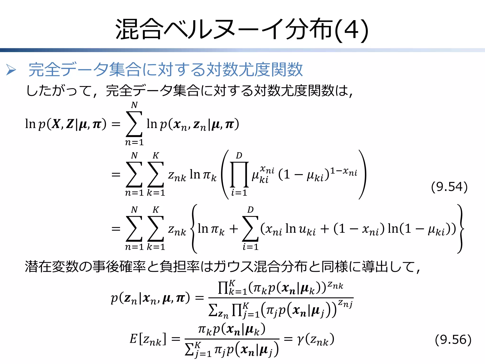 混合ベルヌーイ分布(4)
 完全データ集合に対する対数尤度関数
したがって，完全データ集合に対する対数尤度関数は，
𝑁

ln 𝑝 𝑿, 𝒁|𝝁, 𝝅 =

ln 𝑝 𝒙 𝑛 , 𝒛 𝑛 |𝝁, 𝝅
𝑛=1
𝑁

𝐾

=

𝐷
𝑥

𝜇 𝑘𝑖𝑛𝑖 1 − 𝜇 𝑘𝑖

𝑧 𝑛𝑘 ln 𝜋 𝑘
𝑛=1 𝑘=1
𝑁

𝑖=1

𝐾

=

(9.54)

𝐷

𝑧 𝑛𝑘 ln 𝜋 𝑘 +
𝑛=1 𝑘=1

1−𝑥 𝑛𝑖

𝑥 𝑛𝑖 ln 𝑢 𝑘𝑖 + 1 − 𝑥 𝑛𝑖 ln 1 − 𝜇 𝑘𝑖
𝑖=1

潜在変数の事後確率と負担率はガウス混合分布と同様に導出して，
𝐾
𝑧 𝑛𝑘
𝑘=1 𝜋 𝑘 𝑝 𝒙 𝒏 |𝝁 𝑘
𝑝 𝒛 𝑛 |𝒙 𝑛 , 𝝁, 𝝅 =
𝑧 𝑛𝑗
𝐾
𝜋 𝑗 𝑝 𝒙 𝒏 |𝝁 𝑗
𝒛𝑛
𝑗=1
𝜋 𝑘 𝑝 𝒙 𝒏 |𝝁 𝑘
𝐸 𝑧 𝑛𝑘 = 𝐾
= 𝛾 𝑧 𝑛𝑘
(9.56)
𝑗=1 𝜋 𝑗 𝑝 𝒙 𝒏 |𝝁 𝑗

 